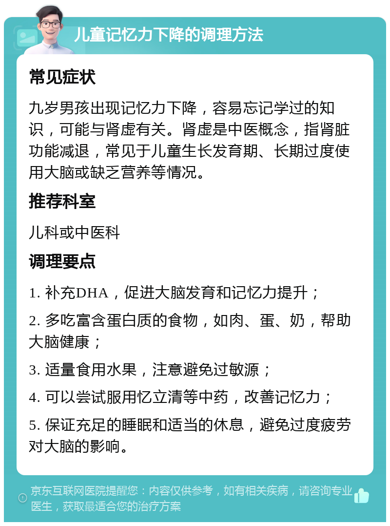 儿童记忆力下降的调理方法 常见症状 九岁男孩出现记忆力下降，容易忘记学过的知识，可能与肾虚有关。肾虚是中医概念，指肾脏功能减退，常见于儿童生长发育期、长期过度使用大脑或缺乏营养等情况。 推荐科室 儿科或中医科 调理要点 1. 补充DHA，促进大脑发育和记忆力提升； 2. 多吃富含蛋白质的食物，如肉、蛋、奶，帮助大脑健康； 3. 适量食用水果，注意避免过敏源； 4. 可以尝试服用忆立清等中药，改善记忆力； 5. 保证充足的睡眠和适当的休息，避免过度疲劳对大脑的影响。