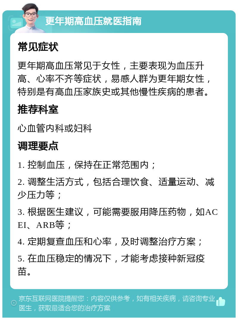 更年期高血压就医指南 常见症状 更年期高血压常见于女性，主要表现为血压升高、心率不齐等症状，易感人群为更年期女性，特别是有高血压家族史或其他慢性疾病的患者。 推荐科室 心血管内科或妇科 调理要点 1. 控制血压，保持在正常范围内； 2. 调整生活方式，包括合理饮食、适量运动、减少压力等； 3. 根据医生建议，可能需要服用降压药物，如ACEI、ARB等； 4. 定期复查血压和心率，及时调整治疗方案； 5. 在血压稳定的情况下，才能考虑接种新冠疫苗。