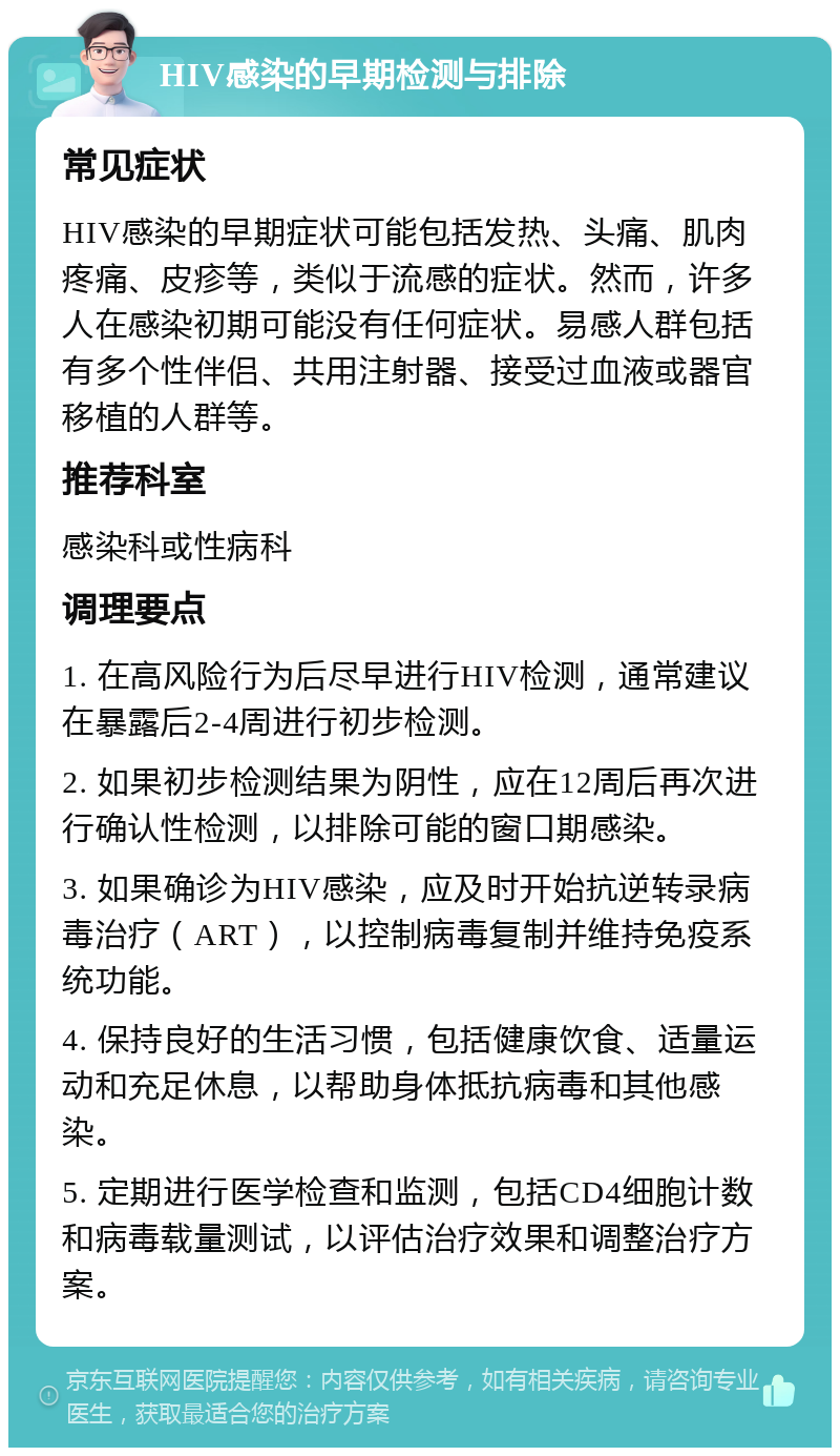 HIV感染的早期检测与排除 常见症状 HIV感染的早期症状可能包括发热、头痛、肌肉疼痛、皮疹等，类似于流感的症状。然而，许多人在感染初期可能没有任何症状。易感人群包括有多个性伴侣、共用注射器、接受过血液或器官移植的人群等。 推荐科室 感染科或性病科 调理要点 1. 在高风险行为后尽早进行HIV检测，通常建议在暴露后2-4周进行初步检测。 2. 如果初步检测结果为阴性，应在12周后再次进行确认性检测，以排除可能的窗口期感染。 3. 如果确诊为HIV感染，应及时开始抗逆转录病毒治疗（ART），以控制病毒复制并维持免疫系统功能。 4. 保持良好的生活习惯，包括健康饮食、适量运动和充足休息，以帮助身体抵抗病毒和其他感染。 5. 定期进行医学检查和监测，包括CD4细胞计数和病毒载量测试，以评估治疗效果和调整治疗方案。