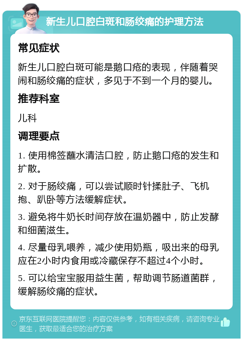 新生儿口腔白斑和肠绞痛的护理方法 常见症状 新生儿口腔白斑可能是鹅口疮的表现，伴随着哭闹和肠绞痛的症状，多见于不到一个月的婴儿。 推荐科室 儿科 调理要点 1. 使用棉签蘸水清洁口腔，防止鹅口疮的发生和扩散。 2. 对于肠绞痛，可以尝试顺时针揉肚子、飞机抱、趴卧等方法缓解症状。 3. 避免将牛奶长时间存放在温奶器中，防止发酵和细菌滋生。 4. 尽量母乳喂养，减少使用奶瓶，吸出来的母乳应在2小时内食用或冷藏保存不超过4个小时。 5. 可以给宝宝服用益生菌，帮助调节肠道菌群，缓解肠绞痛的症状。