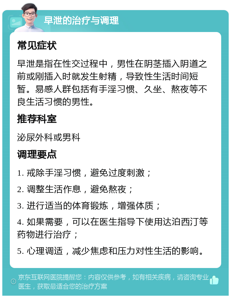 早泄的治疗与调理 常见症状 早泄是指在性交过程中，男性在阴茎插入阴道之前或刚插入时就发生射精，导致性生活时间短暂。易感人群包括有手淫习惯、久坐、熬夜等不良生活习惯的男性。 推荐科室 泌尿外科或男科 调理要点 1. 戒除手淫习惯，避免过度刺激； 2. 调整生活作息，避免熬夜； 3. 进行适当的体育锻炼，增强体质； 4. 如果需要，可以在医生指导下使用达泊西汀等药物进行治疗； 5. 心理调适，减少焦虑和压力对性生活的影响。