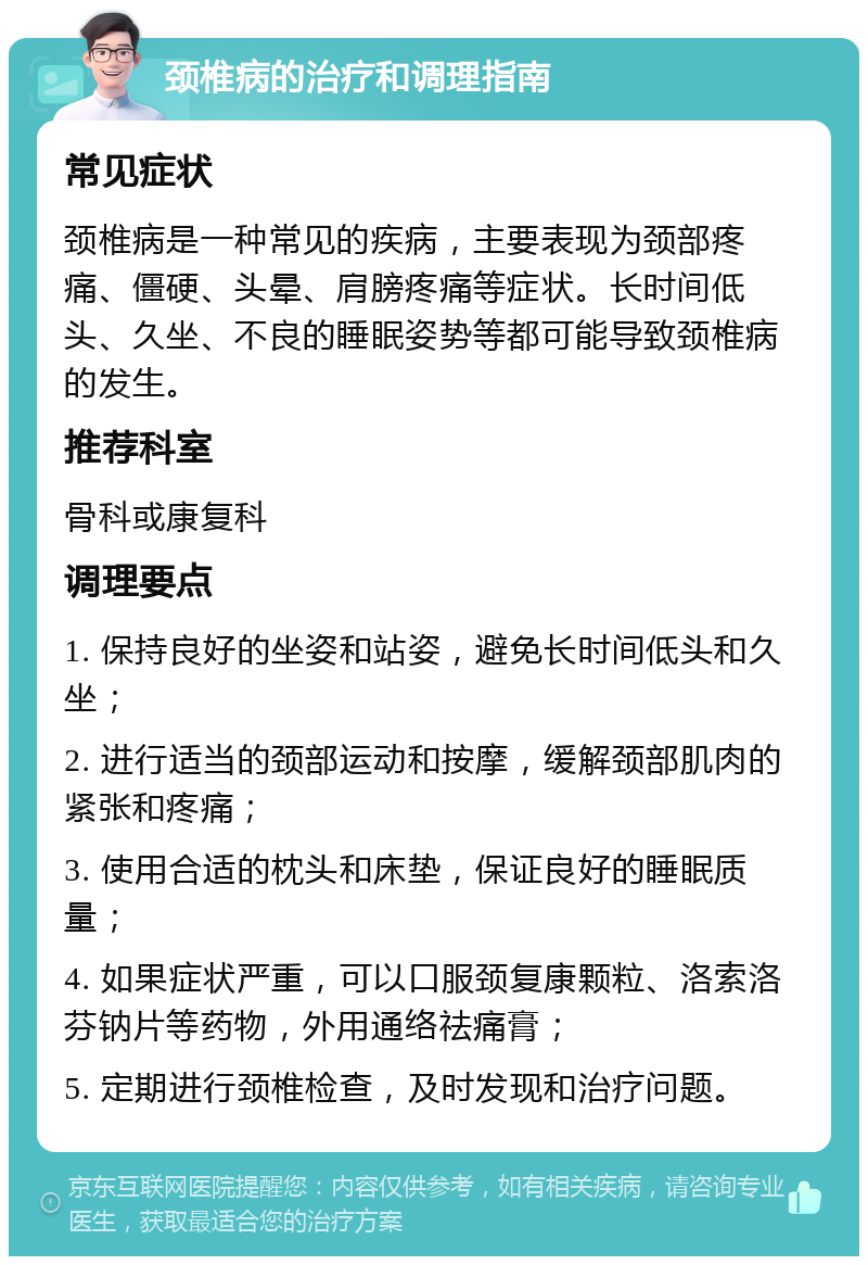 颈椎病的治疗和调理指南 常见症状 颈椎病是一种常见的疾病，主要表现为颈部疼痛、僵硬、头晕、肩膀疼痛等症状。长时间低头、久坐、不良的睡眠姿势等都可能导致颈椎病的发生。 推荐科室 骨科或康复科 调理要点 1. 保持良好的坐姿和站姿，避免长时间低头和久坐； 2. 进行适当的颈部运动和按摩，缓解颈部肌肉的紧张和疼痛； 3. 使用合适的枕头和床垫，保证良好的睡眠质量； 4. 如果症状严重，可以口服颈复康颗粒、洛索洛芬钠片等药物，外用通络祛痛膏； 5. 定期进行颈椎检查，及时发现和治疗问题。