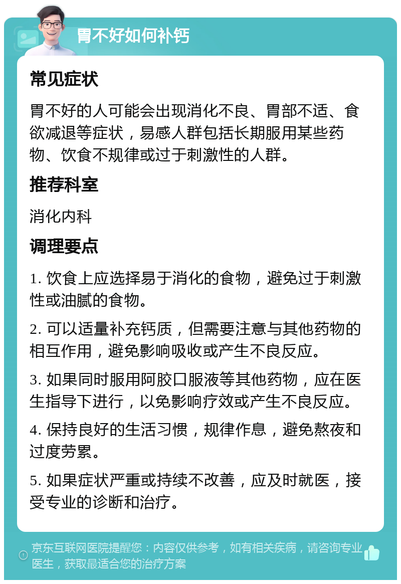 胃不好如何补钙 常见症状 胃不好的人可能会出现消化不良、胃部不适、食欲减退等症状，易感人群包括长期服用某些药物、饮食不规律或过于刺激性的人群。 推荐科室 消化内科 调理要点 1. 饮食上应选择易于消化的食物，避免过于刺激性或油腻的食物。 2. 可以适量补充钙质，但需要注意与其他药物的相互作用，避免影响吸收或产生不良反应。 3. 如果同时服用阿胶口服液等其他药物，应在医生指导下进行，以免影响疗效或产生不良反应。 4. 保持良好的生活习惯，规律作息，避免熬夜和过度劳累。 5. 如果症状严重或持续不改善，应及时就医，接受专业的诊断和治疗。