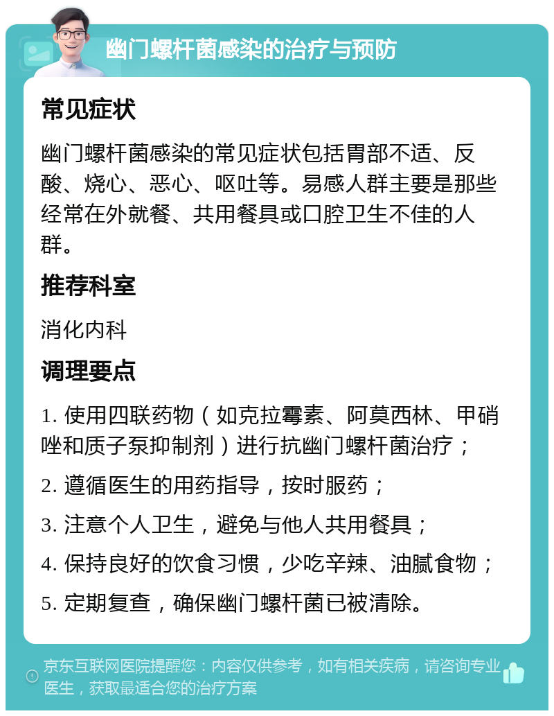 幽门螺杆菌感染的治疗与预防 常见症状 幽门螺杆菌感染的常见症状包括胃部不适、反酸、烧心、恶心、呕吐等。易感人群主要是那些经常在外就餐、共用餐具或口腔卫生不佳的人群。 推荐科室 消化内科 调理要点 1. 使用四联药物（如克拉霉素、阿莫西林、甲硝唑和质子泵抑制剂）进行抗幽门螺杆菌治疗； 2. 遵循医生的用药指导，按时服药； 3. 注意个人卫生，避免与他人共用餐具； 4. 保持良好的饮食习惯，少吃辛辣、油腻食物； 5. 定期复查，确保幽门螺杆菌已被清除。