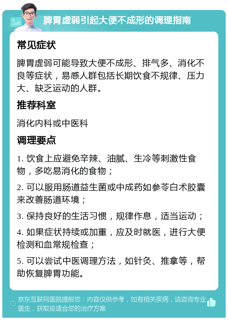 脾胃虚弱引起大便不成形的调理指南 常见症状 脾胃虚弱可能导致大便不成形、排气多、消化不良等症状，易感人群包括长期饮食不规律、压力大、缺乏运动的人群。 推荐科室 消化内科或中医科 调理要点 1. 饮食上应避免辛辣、油腻、生冷等刺激性食物，多吃易消化的食物； 2. 可以服用肠道益生菌或中成药如参苓白术胶囊来改善肠道环境； 3. 保持良好的生活习惯，规律作息，适当运动； 4. 如果症状持续或加重，应及时就医，进行大便检测和血常规检查； 5. 可以尝试中医调理方法，如针灸、推拿等，帮助恢复脾胃功能。