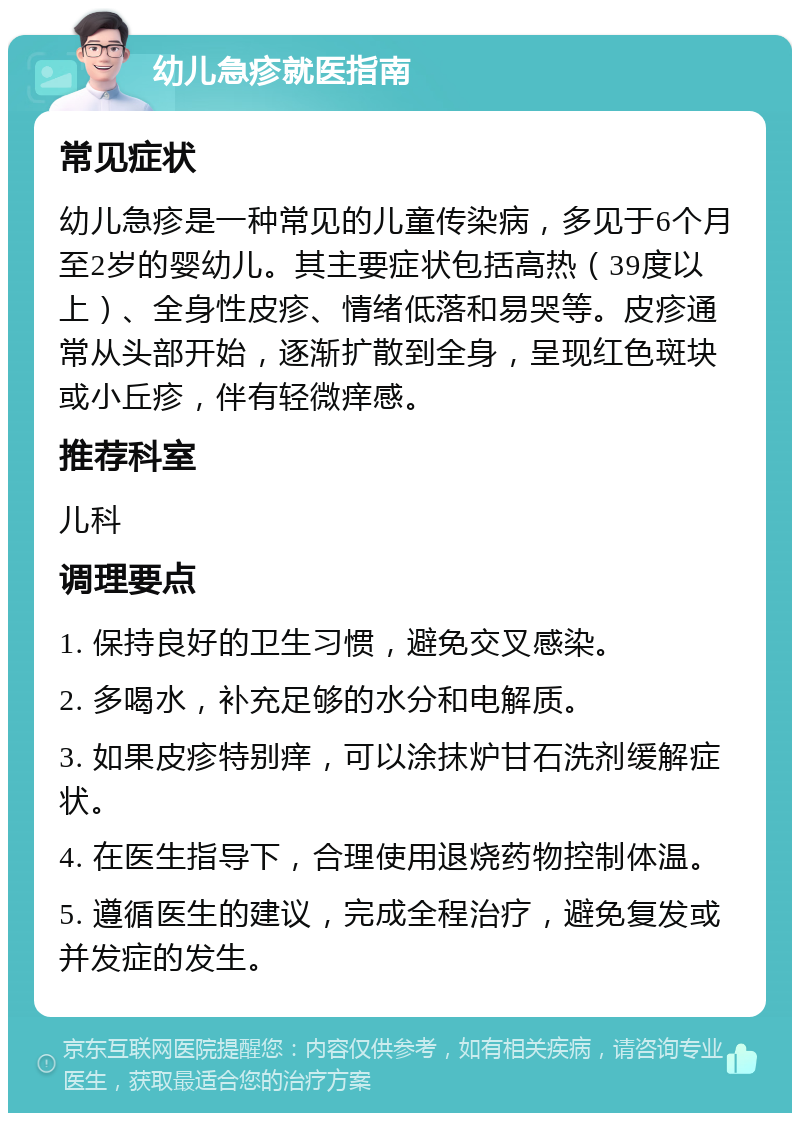 幼儿急疹就医指南 常见症状 幼儿急疹是一种常见的儿童传染病，多见于6个月至2岁的婴幼儿。其主要症状包括高热（39度以上）、全身性皮疹、情绪低落和易哭等。皮疹通常从头部开始，逐渐扩散到全身，呈现红色斑块或小丘疹，伴有轻微痒感。 推荐科室 儿科 调理要点 1. 保持良好的卫生习惯，避免交叉感染。 2. 多喝水，补充足够的水分和电解质。 3. 如果皮疹特别痒，可以涂抹炉甘石洗剂缓解症状。 4. 在医生指导下，合理使用退烧药物控制体温。 5. 遵循医生的建议，完成全程治疗，避免复发或并发症的发生。