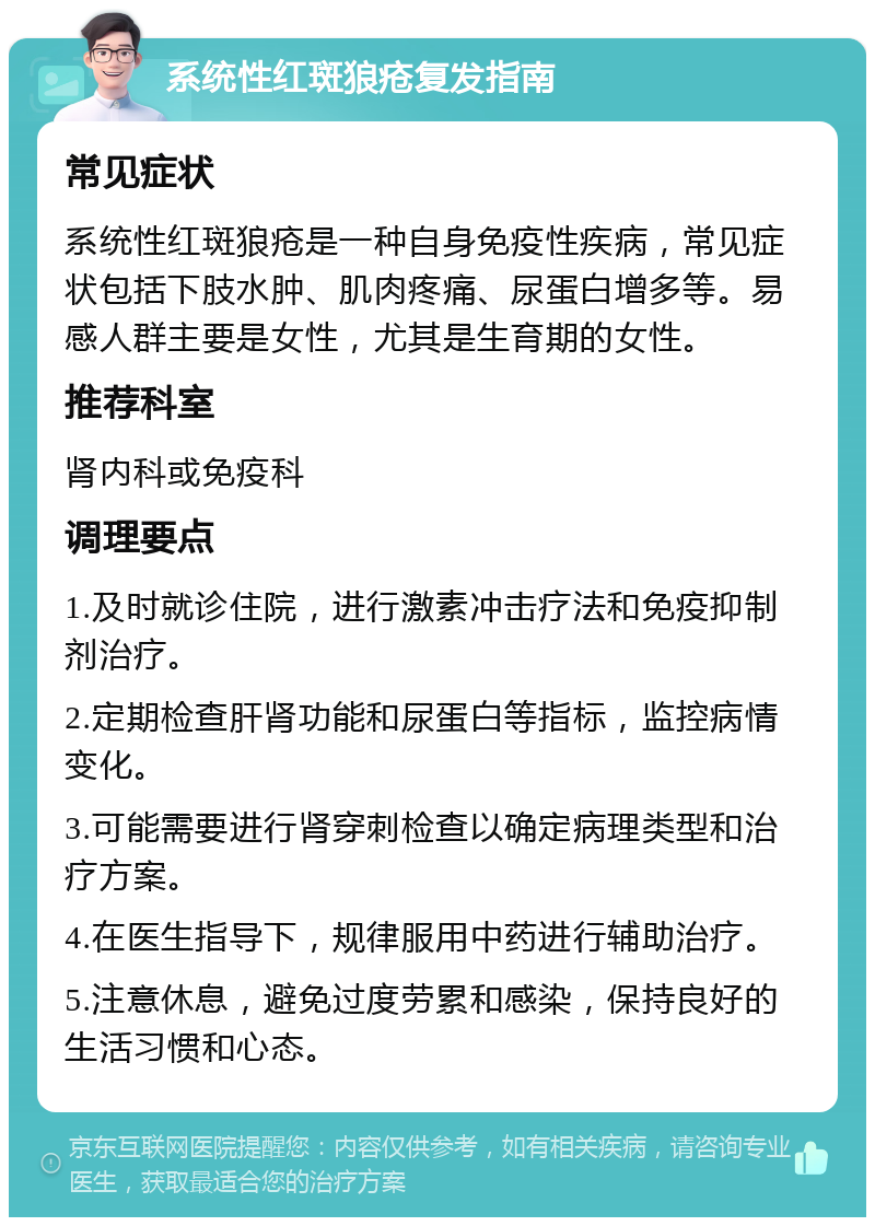 系统性红斑狼疮复发指南 常见症状 系统性红斑狼疮是一种自身免疫性疾病，常见症状包括下肢水肿、肌肉疼痛、尿蛋白增多等。易感人群主要是女性，尤其是生育期的女性。 推荐科室 肾内科或免疫科 调理要点 1.及时就诊住院，进行激素冲击疗法和免疫抑制剂治疗。 2.定期检查肝肾功能和尿蛋白等指标，监控病情变化。 3.可能需要进行肾穿刺检查以确定病理类型和治疗方案。 4.在医生指导下，规律服用中药进行辅助治疗。 5.注意休息，避免过度劳累和感染，保持良好的生活习惯和心态。