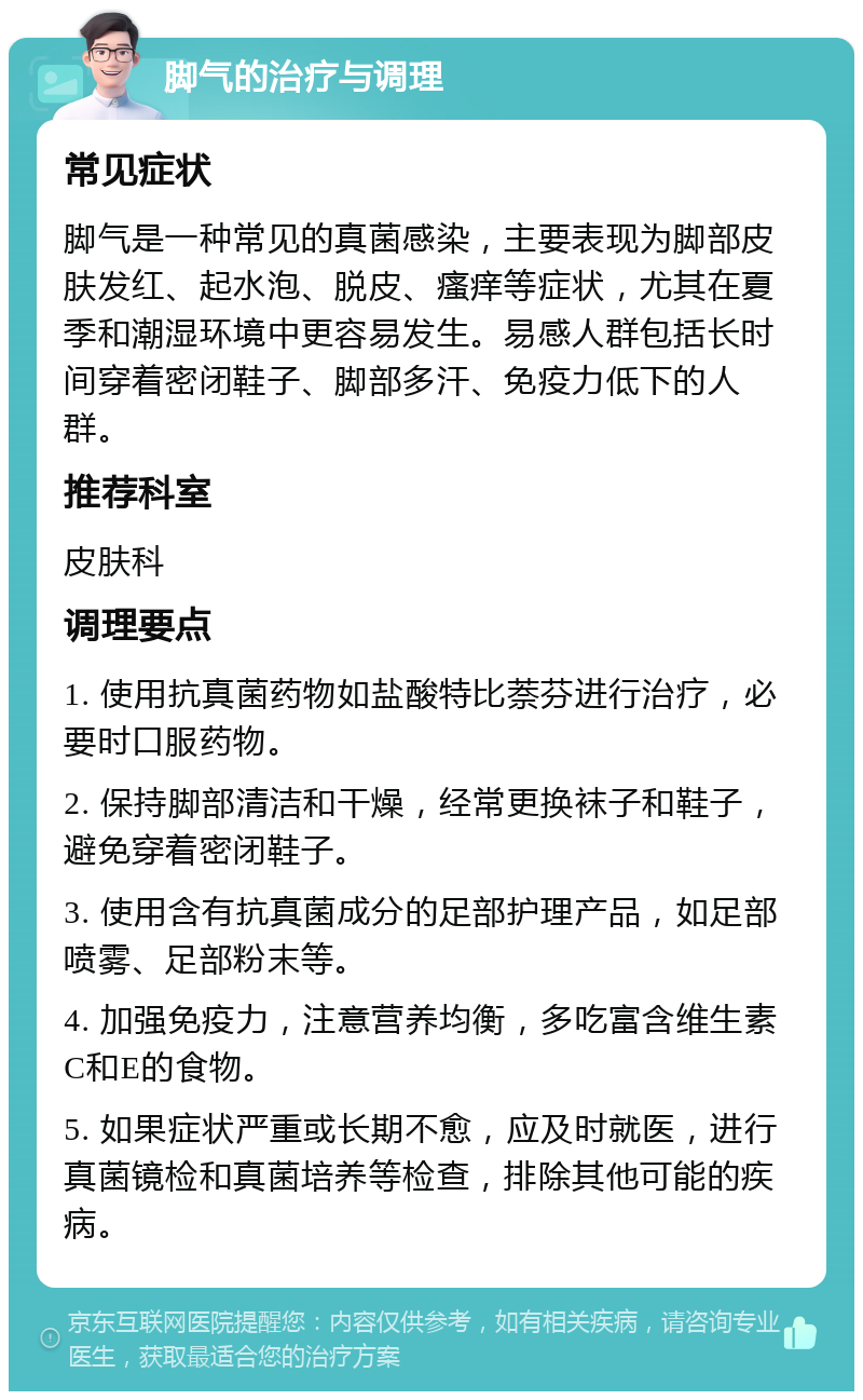 脚气的治疗与调理 常见症状 脚气是一种常见的真菌感染，主要表现为脚部皮肤发红、起水泡、脱皮、瘙痒等症状，尤其在夏季和潮湿环境中更容易发生。易感人群包括长时间穿着密闭鞋子、脚部多汗、免疫力低下的人群。 推荐科室 皮肤科 调理要点 1. 使用抗真菌药物如盐酸特比萘芬进行治疗，必要时口服药物。 2. 保持脚部清洁和干燥，经常更换袜子和鞋子，避免穿着密闭鞋子。 3. 使用含有抗真菌成分的足部护理产品，如足部喷雾、足部粉末等。 4. 加强免疫力，注意营养均衡，多吃富含维生素C和E的食物。 5. 如果症状严重或长期不愈，应及时就医，进行真菌镜检和真菌培养等检查，排除其他可能的疾病。