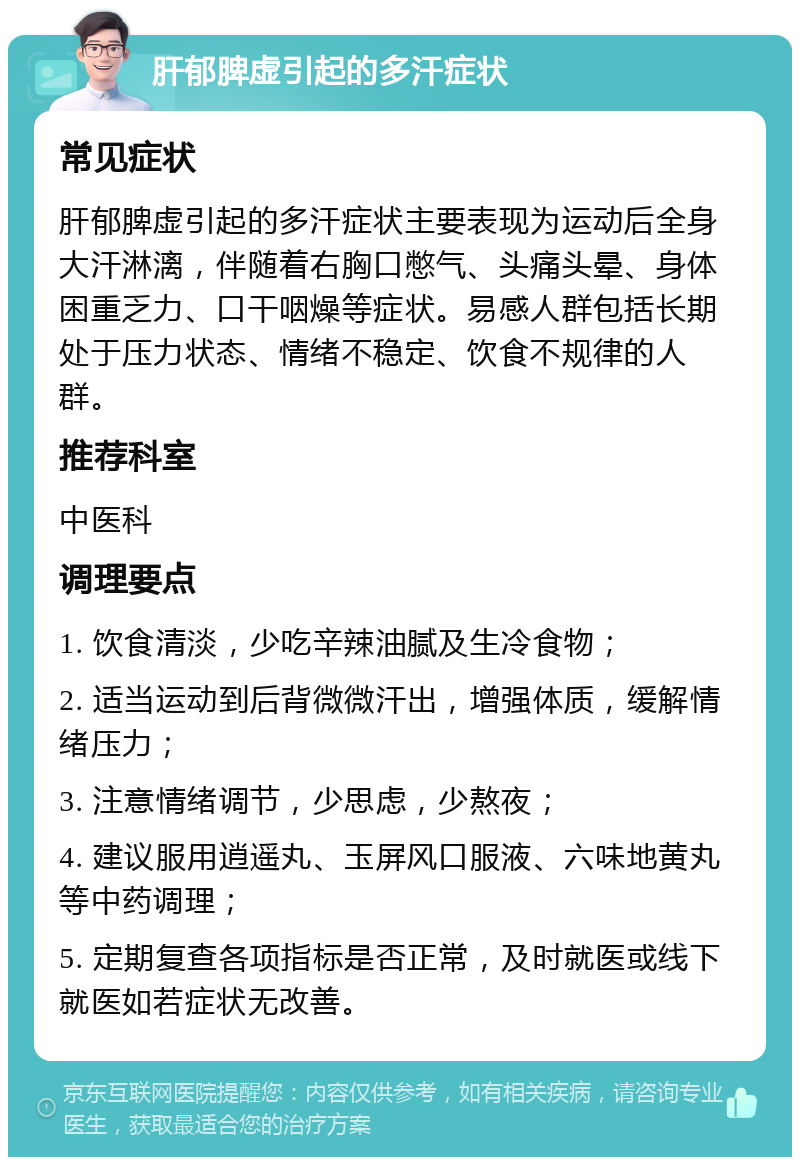 肝郁脾虚引起的多汗症状 常见症状 肝郁脾虚引起的多汗症状主要表现为运动后全身大汗淋漓，伴随着右胸口憋气、头痛头晕、身体困重乏力、口干咽燥等症状。易感人群包括长期处于压力状态、情绪不稳定、饮食不规律的人群。 推荐科室 中医科 调理要点 1. 饮食清淡，少吃辛辣油腻及生冷食物； 2. 适当运动到后背微微汗出，增强体质，缓解情绪压力； 3. 注意情绪调节，少思虑，少熬夜； 4. 建议服用逍遥丸、玉屏风口服液、六味地黄丸等中药调理； 5. 定期复查各项指标是否正常，及时就医或线下就医如若症状无改善。