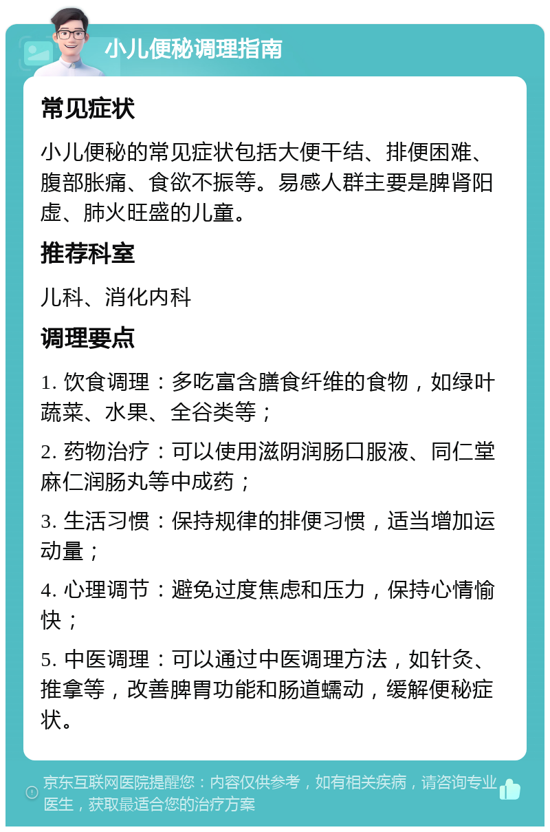 小儿便秘调理指南 常见症状 小儿便秘的常见症状包括大便干结、排便困难、腹部胀痛、食欲不振等。易感人群主要是脾肾阳虚、肺火旺盛的儿童。 推荐科室 儿科、消化内科 调理要点 1. 饮食调理：多吃富含膳食纤维的食物，如绿叶蔬菜、水果、全谷类等； 2. 药物治疗：可以使用滋阴润肠口服液、同仁堂麻仁润肠丸等中成药； 3. 生活习惯：保持规律的排便习惯，适当增加运动量； 4. 心理调节：避免过度焦虑和压力，保持心情愉快； 5. 中医调理：可以通过中医调理方法，如针灸、推拿等，改善脾胃功能和肠道蠕动，缓解便秘症状。