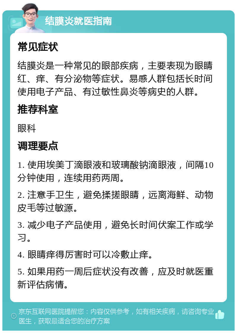 结膜炎就医指南 常见症状 结膜炎是一种常见的眼部疾病，主要表现为眼睛红、痒、有分泌物等症状。易感人群包括长时间使用电子产品、有过敏性鼻炎等病史的人群。 推荐科室 眼科 调理要点 1. 使用埃美丁滴眼液和玻璃酸钠滴眼液，间隔10分钟使用，连续用药两周。 2. 注意手卫生，避免揉搓眼睛，远离海鲜、动物皮毛等过敏源。 3. 减少电子产品使用，避免长时间伏案工作或学习。 4. 眼睛痒得厉害时可以冷敷止痒。 5. 如果用药一周后症状没有改善，应及时就医重新评估病情。