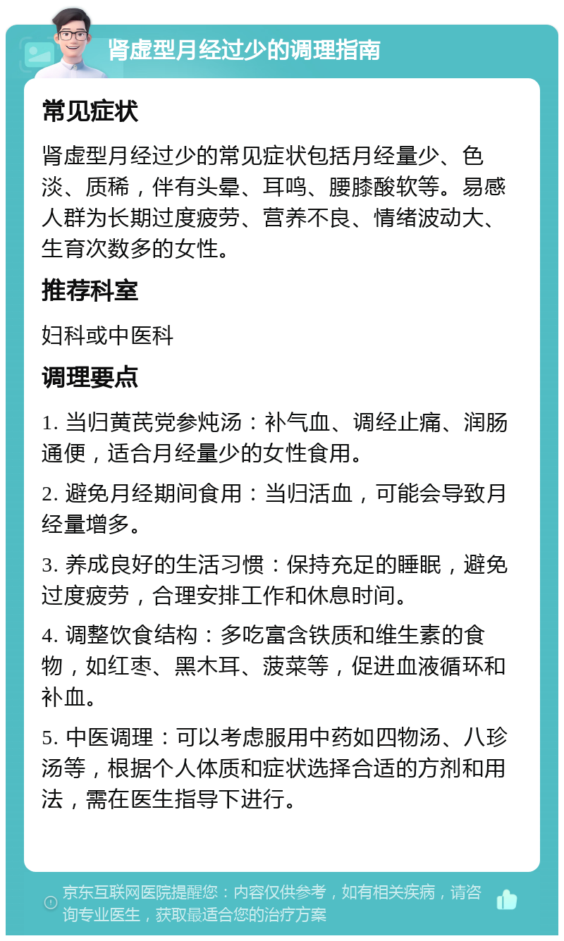 肾虚型月经过少的调理指南 常见症状 肾虚型月经过少的常见症状包括月经量少、色淡、质稀，伴有头晕、耳鸣、腰膝酸软等。易感人群为长期过度疲劳、营养不良、情绪波动大、生育次数多的女性。 推荐科室 妇科或中医科 调理要点 1. 当归黄芪党参炖汤：补气血、调经止痛、润肠通便，适合月经量少的女性食用。 2. 避免月经期间食用：当归活血，可能会导致月经量增多。 3. 养成良好的生活习惯：保持充足的睡眠，避免过度疲劳，合理安排工作和休息时间。 4. 调整饮食结构：多吃富含铁质和维生素的食物，如红枣、黑木耳、菠菜等，促进血液循环和补血。 5. 中医调理：可以考虑服用中药如四物汤、八珍汤等，根据个人体质和症状选择合适的方剂和用法，需在医生指导下进行。