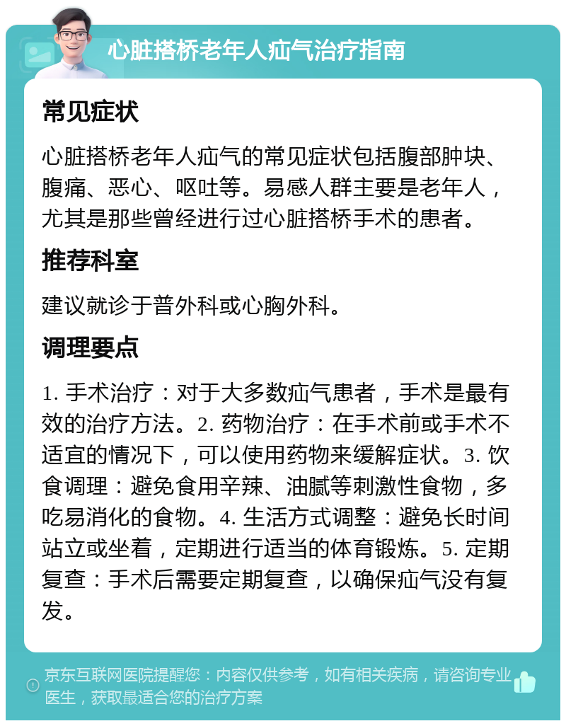 心脏搭桥老年人疝气治疗指南 常见症状 心脏搭桥老年人疝气的常见症状包括腹部肿块、腹痛、恶心、呕吐等。易感人群主要是老年人，尤其是那些曾经进行过心脏搭桥手术的患者。 推荐科室 建议就诊于普外科或心胸外科。 调理要点 1. 手术治疗：对于大多数疝气患者，手术是最有效的治疗方法。2. 药物治疗：在手术前或手术不适宜的情况下，可以使用药物来缓解症状。3. 饮食调理：避免食用辛辣、油腻等刺激性食物，多吃易消化的食物。4. 生活方式调整：避免长时间站立或坐着，定期进行适当的体育锻炼。5. 定期复查：手术后需要定期复查，以确保疝气没有复发。