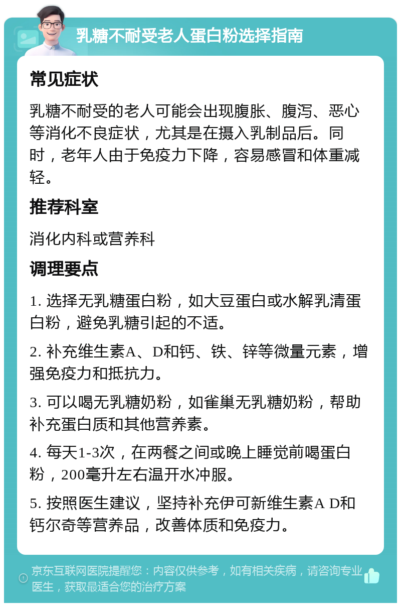 乳糖不耐受老人蛋白粉选择指南 常见症状 乳糖不耐受的老人可能会出现腹胀、腹泻、恶心等消化不良症状，尤其是在摄入乳制品后。同时，老年人由于免疫力下降，容易感冒和体重减轻。 推荐科室 消化内科或营养科 调理要点 1. 选择无乳糖蛋白粉，如大豆蛋白或水解乳清蛋白粉，避免乳糖引起的不适。 2. 补充维生素A、D和钙、铁、锌等微量元素，增强免疫力和抵抗力。 3. 可以喝无乳糖奶粉，如雀巢无乳糖奶粉，帮助补充蛋白质和其他营养素。 4. 每天1-3次，在两餐之间或晚上睡觉前喝蛋白粉，200毫升左右温开水冲服。 5. 按照医生建议，坚持补充伊可新维生素A D和钙尔奇等营养品，改善体质和免疫力。