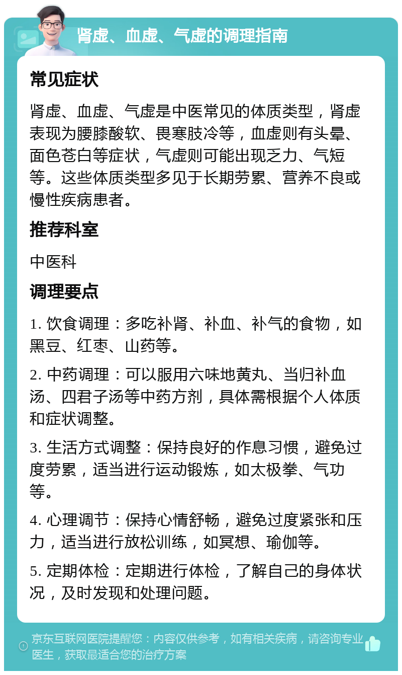 肾虚、血虚、气虚的调理指南 常见症状 肾虚、血虚、气虚是中医常见的体质类型，肾虚表现为腰膝酸软、畏寒肢冷等，血虚则有头晕、面色苍白等症状，气虚则可能出现乏力、气短等。这些体质类型多见于长期劳累、营养不良或慢性疾病患者。 推荐科室 中医科 调理要点 1. 饮食调理：多吃补肾、补血、补气的食物，如黑豆、红枣、山药等。 2. 中药调理：可以服用六味地黄丸、当归补血汤、四君子汤等中药方剂，具体需根据个人体质和症状调整。 3. 生活方式调整：保持良好的作息习惯，避免过度劳累，适当进行运动锻炼，如太极拳、气功等。 4. 心理调节：保持心情舒畅，避免过度紧张和压力，适当进行放松训练，如冥想、瑜伽等。 5. 定期体检：定期进行体检，了解自己的身体状况，及时发现和处理问题。