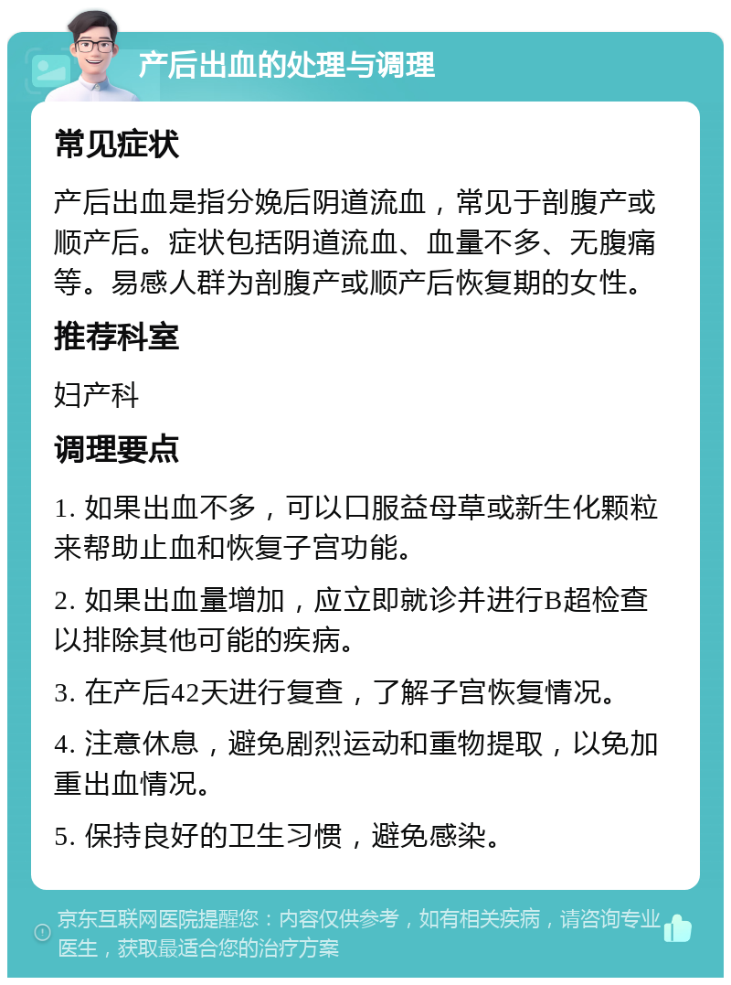 产后出血的处理与调理 常见症状 产后出血是指分娩后阴道流血，常见于剖腹产或顺产后。症状包括阴道流血、血量不多、无腹痛等。易感人群为剖腹产或顺产后恢复期的女性。 推荐科室 妇产科 调理要点 1. 如果出血不多，可以口服益母草或新生化颗粒来帮助止血和恢复子宫功能。 2. 如果出血量增加，应立即就诊并进行B超检查以排除其他可能的疾病。 3. 在产后42天进行复查，了解子宫恢复情况。 4. 注意休息，避免剧烈运动和重物提取，以免加重出血情况。 5. 保持良好的卫生习惯，避免感染。