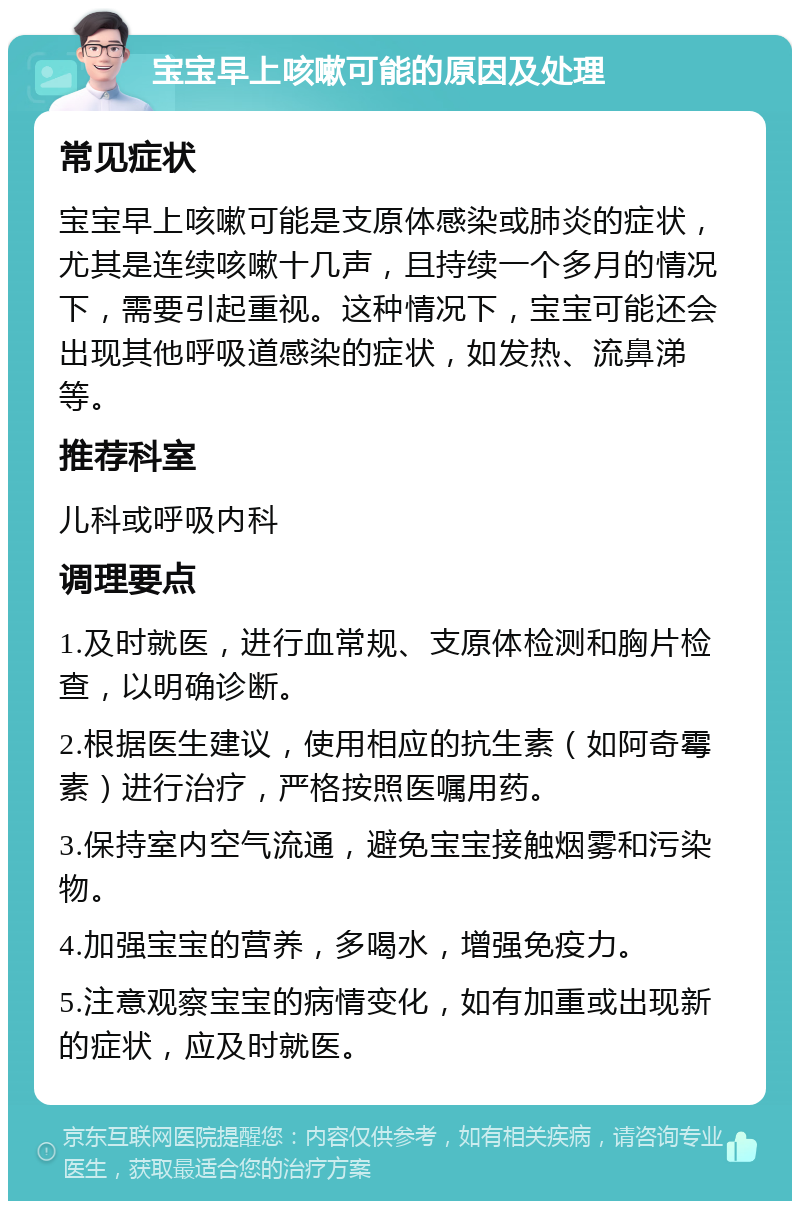 宝宝早上咳嗽可能的原因及处理 常见症状 宝宝早上咳嗽可能是支原体感染或肺炎的症状，尤其是连续咳嗽十几声，且持续一个多月的情况下，需要引起重视。这种情况下，宝宝可能还会出现其他呼吸道感染的症状，如发热、流鼻涕等。 推荐科室 儿科或呼吸内科 调理要点 1.及时就医，进行血常规、支原体检测和胸片检查，以明确诊断。 2.根据医生建议，使用相应的抗生素（如阿奇霉素）进行治疗，严格按照医嘱用药。 3.保持室内空气流通，避免宝宝接触烟雾和污染物。 4.加强宝宝的营养，多喝水，增强免疫力。 5.注意观察宝宝的病情变化，如有加重或出现新的症状，应及时就医。