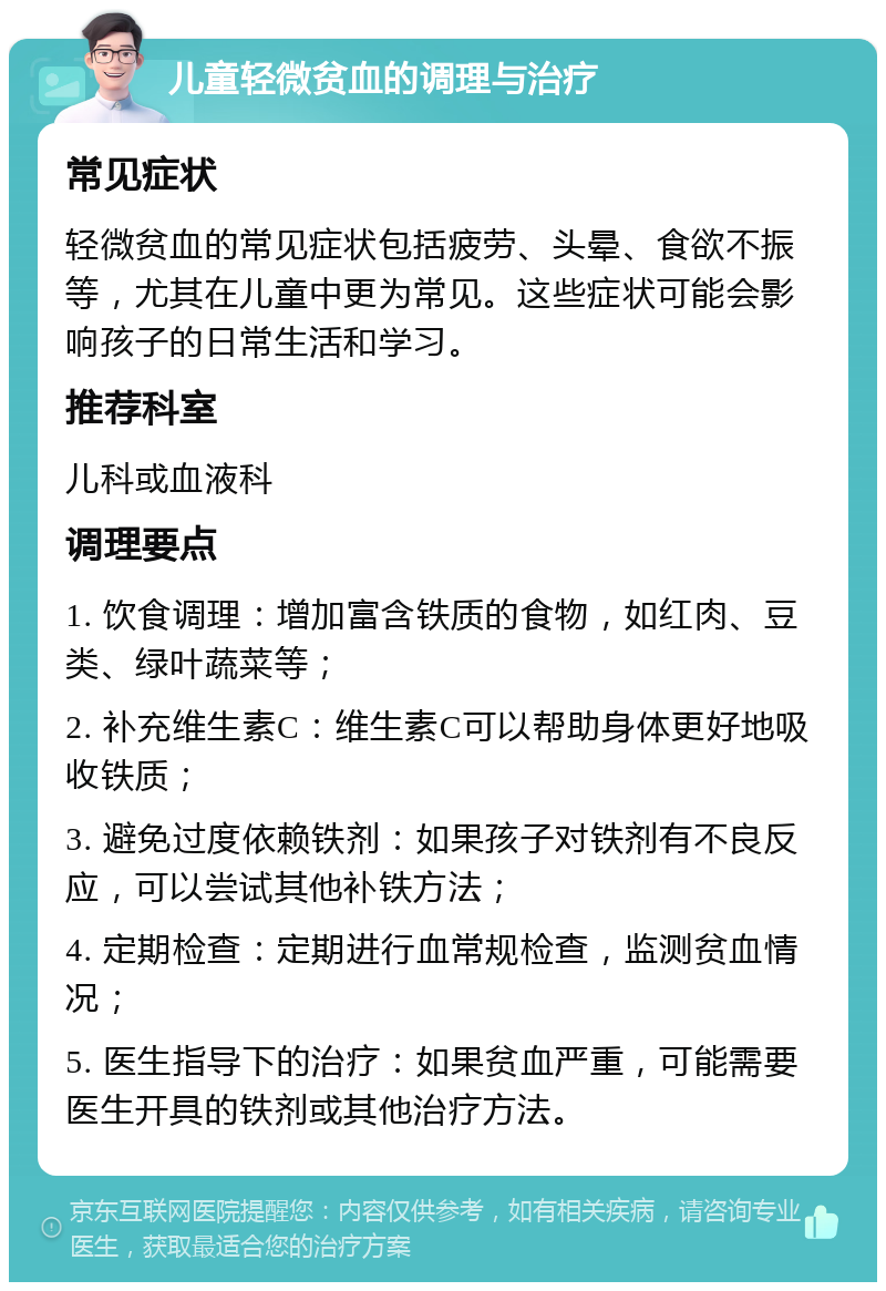 儿童轻微贫血的调理与治疗 常见症状 轻微贫血的常见症状包括疲劳、头晕、食欲不振等，尤其在儿童中更为常见。这些症状可能会影响孩子的日常生活和学习。 推荐科室 儿科或血液科 调理要点 1. 饮食调理：增加富含铁质的食物，如红肉、豆类、绿叶蔬菜等； 2. 补充维生素C：维生素C可以帮助身体更好地吸收铁质； 3. 避免过度依赖铁剂：如果孩子对铁剂有不良反应，可以尝试其他补铁方法； 4. 定期检查：定期进行血常规检查，监测贫血情况； 5. 医生指导下的治疗：如果贫血严重，可能需要医生开具的铁剂或其他治疗方法。