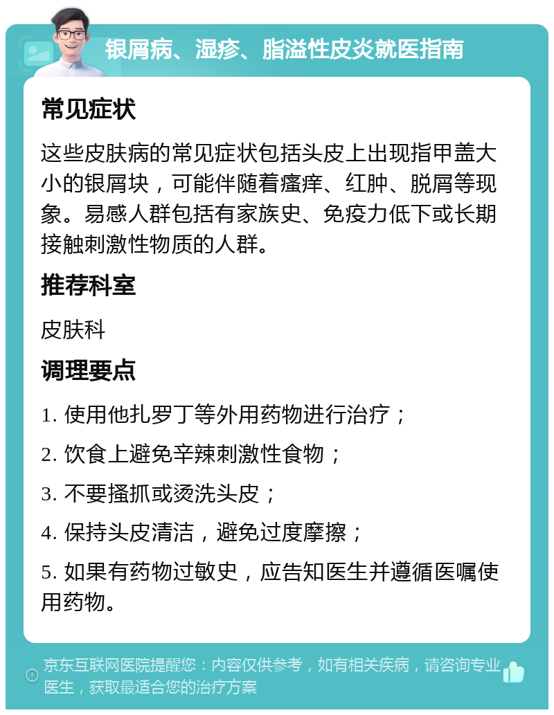 银屑病、湿疹、脂溢性皮炎就医指南 常见症状 这些皮肤病的常见症状包括头皮上出现指甲盖大小的银屑块，可能伴随着瘙痒、红肿、脱屑等现象。易感人群包括有家族史、免疫力低下或长期接触刺激性物质的人群。 推荐科室 皮肤科 调理要点 1. 使用他扎罗丁等外用药物进行治疗； 2. 饮食上避免辛辣刺激性食物； 3. 不要搔抓或烫洗头皮； 4. 保持头皮清洁，避免过度摩擦； 5. 如果有药物过敏史，应告知医生并遵循医嘱使用药物。