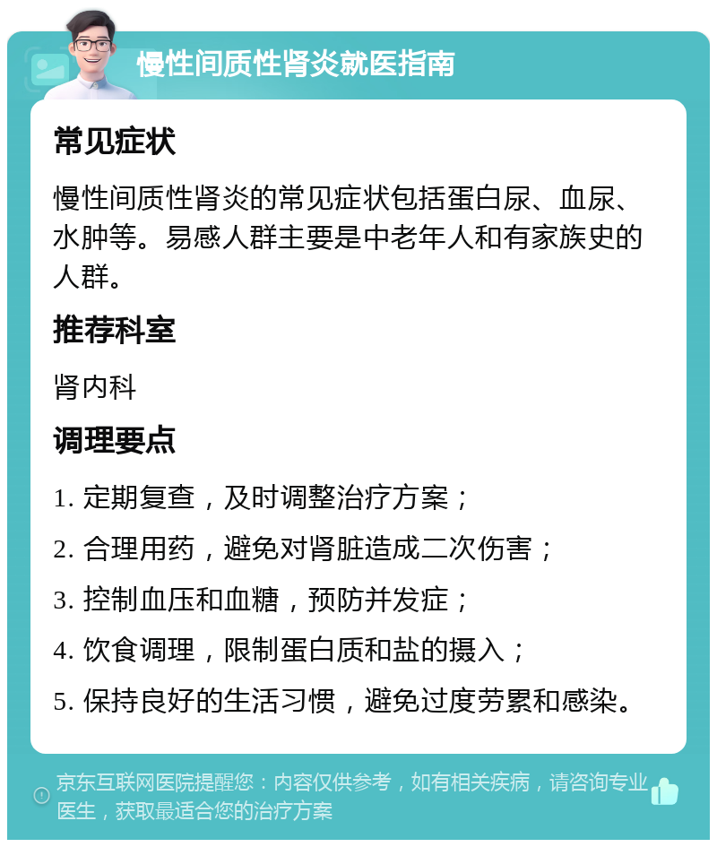 慢性间质性肾炎就医指南 常见症状 慢性间质性肾炎的常见症状包括蛋白尿、血尿、水肿等。易感人群主要是中老年人和有家族史的人群。 推荐科室 肾内科 调理要点 1. 定期复查，及时调整治疗方案； 2. 合理用药，避免对肾脏造成二次伤害； 3. 控制血压和血糖，预防并发症； 4. 饮食调理，限制蛋白质和盐的摄入； 5. 保持良好的生活习惯，避免过度劳累和感染。