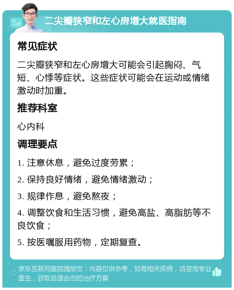 二尖瓣狭窄和左心房增大就医指南 常见症状 二尖瓣狭窄和左心房增大可能会引起胸闷、气短、心悸等症状。这些症状可能会在运动或情绪激动时加重。 推荐科室 心内科 调理要点 1. 注意休息，避免过度劳累； 2. 保持良好情绪，避免情绪激动； 3. 规律作息，避免熬夜； 4. 调整饮食和生活习惯，避免高盐、高脂肪等不良饮食； 5. 按医嘱服用药物，定期复查。