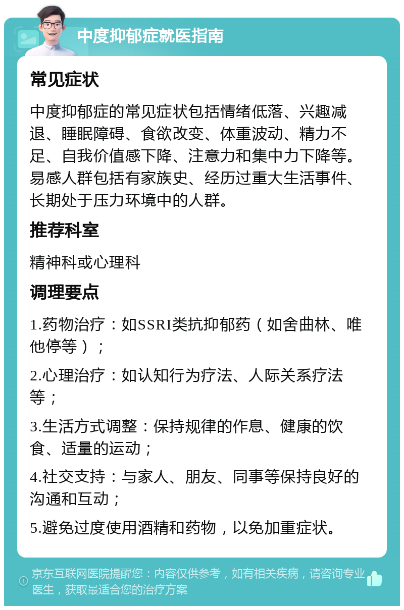 中度抑郁症就医指南 常见症状 中度抑郁症的常见症状包括情绪低落、兴趣减退、睡眠障碍、食欲改变、体重波动、精力不足、自我价值感下降、注意力和集中力下降等。易感人群包括有家族史、经历过重大生活事件、长期处于压力环境中的人群。 推荐科室 精神科或心理科 调理要点 1.药物治疗：如SSRI类抗抑郁药（如舍曲林、唯他停等）； 2.心理治疗：如认知行为疗法、人际关系疗法等； 3.生活方式调整：保持规律的作息、健康的饮食、适量的运动； 4.社交支持：与家人、朋友、同事等保持良好的沟通和互动； 5.避免过度使用酒精和药物，以免加重症状。