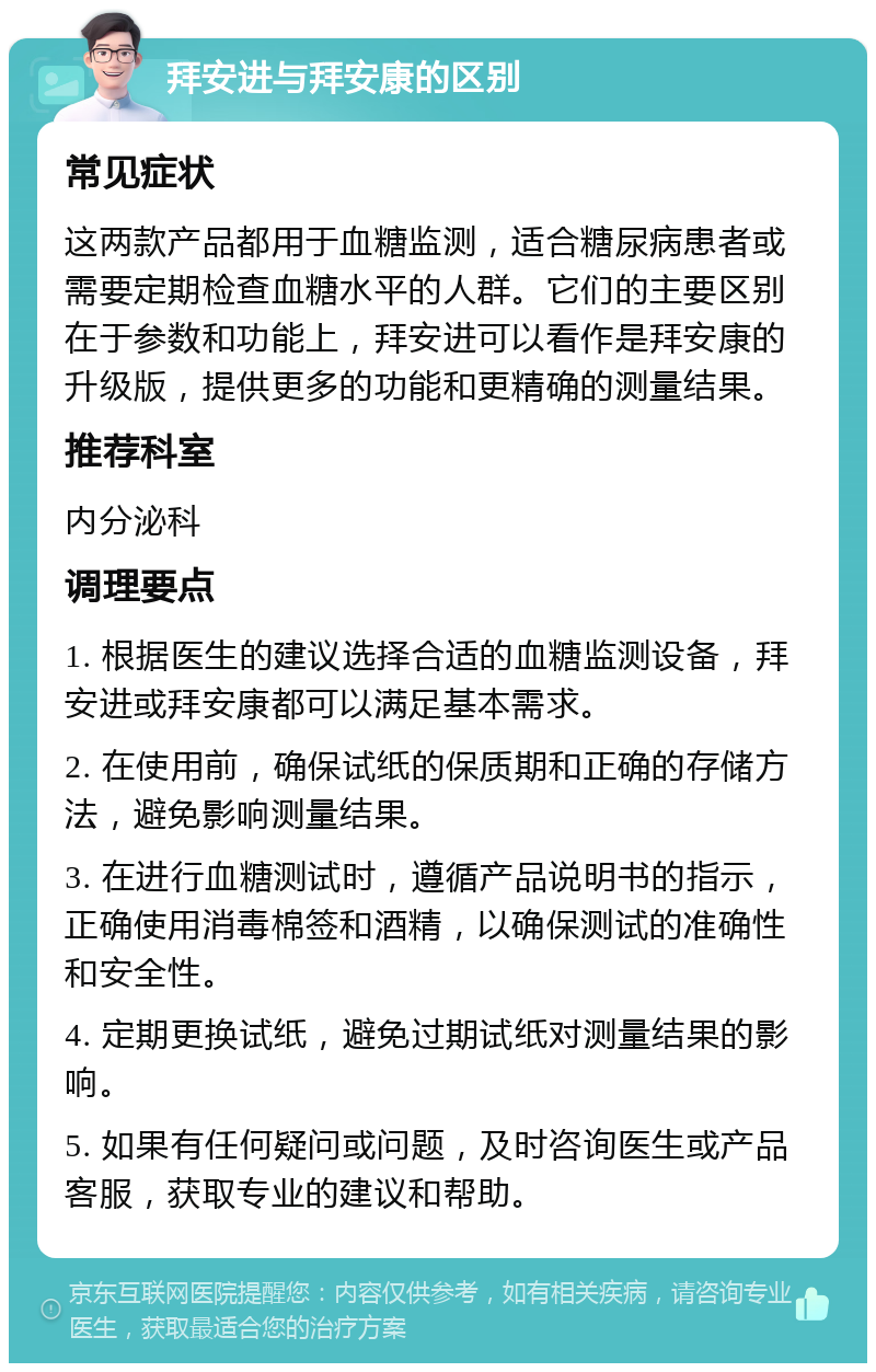 拜安进与拜安康的区别 常见症状 这两款产品都用于血糖监测，适合糖尿病患者或需要定期检查血糖水平的人群。它们的主要区别在于参数和功能上，拜安进可以看作是拜安康的升级版，提供更多的功能和更精确的测量结果。 推荐科室 内分泌科 调理要点 1. 根据医生的建议选择合适的血糖监测设备，拜安进或拜安康都可以满足基本需求。 2. 在使用前，确保试纸的保质期和正确的存储方法，避免影响测量结果。 3. 在进行血糖测试时，遵循产品说明书的指示，正确使用消毒棉签和酒精，以确保测试的准确性和安全性。 4. 定期更换试纸，避免过期试纸对测量结果的影响。 5. 如果有任何疑问或问题，及时咨询医生或产品客服，获取专业的建议和帮助。