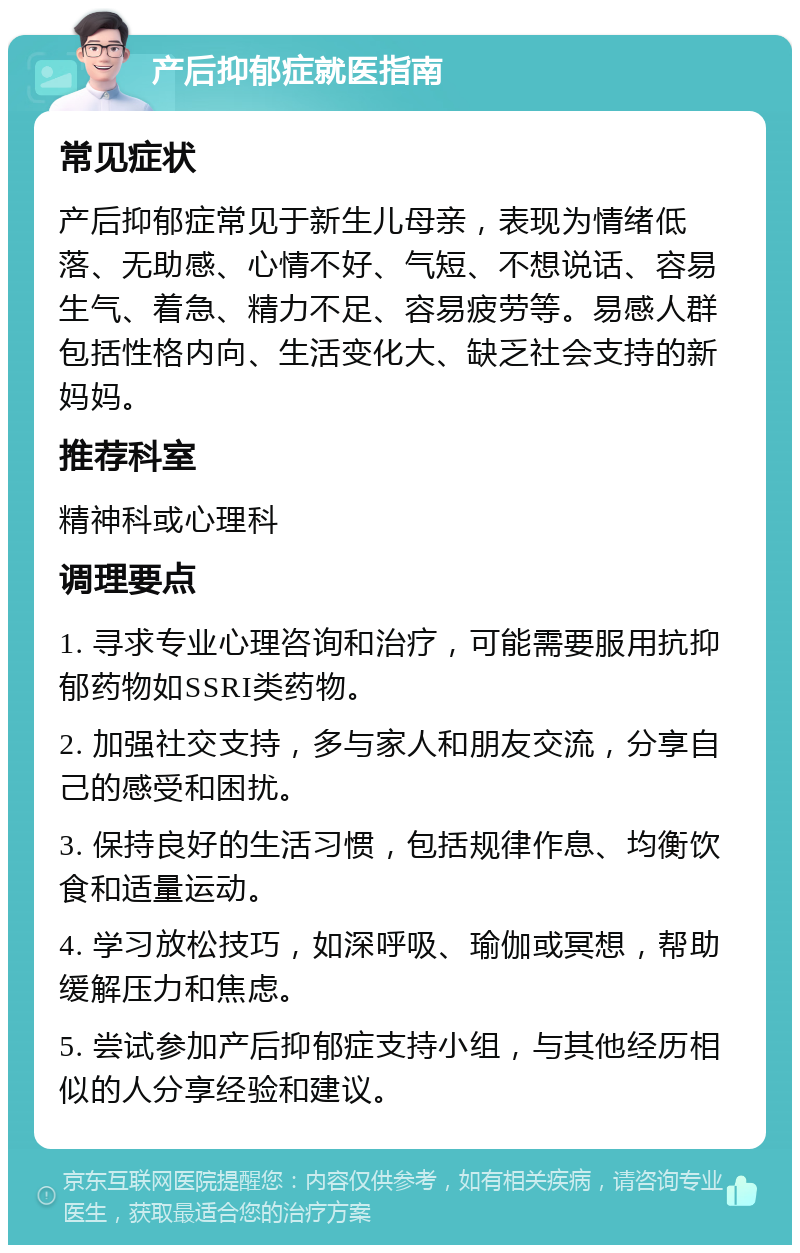 产后抑郁症就医指南 常见症状 产后抑郁症常见于新生儿母亲，表现为情绪低落、无助感、心情不好、气短、不想说话、容易生气、着急、精力不足、容易疲劳等。易感人群包括性格内向、生活变化大、缺乏社会支持的新妈妈。 推荐科室 精神科或心理科 调理要点 1. 寻求专业心理咨询和治疗，可能需要服用抗抑郁药物如SSRI类药物。 2. 加强社交支持，多与家人和朋友交流，分享自己的感受和困扰。 3. 保持良好的生活习惯，包括规律作息、均衡饮食和适量运动。 4. 学习放松技巧，如深呼吸、瑜伽或冥想，帮助缓解压力和焦虑。 5. 尝试参加产后抑郁症支持小组，与其他经历相似的人分享经验和建议。