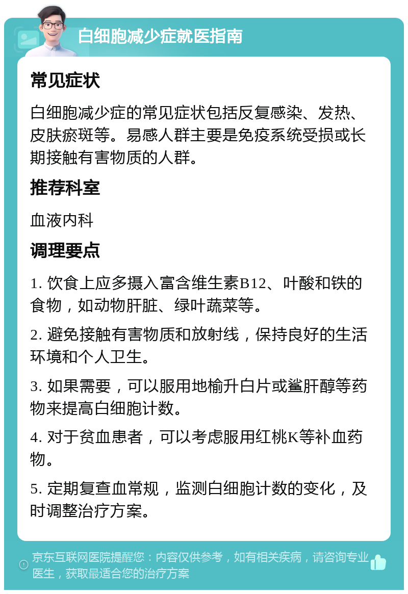 白细胞减少症就医指南 常见症状 白细胞减少症的常见症状包括反复感染、发热、皮肤瘀斑等。易感人群主要是免疫系统受损或长期接触有害物质的人群。 推荐科室 血液内科 调理要点 1. 饮食上应多摄入富含维生素B12、叶酸和铁的食物，如动物肝脏、绿叶蔬菜等。 2. 避免接触有害物质和放射线，保持良好的生活环境和个人卫生。 3. 如果需要，可以服用地榆升白片或鲨肝醇等药物来提高白细胞计数。 4. 对于贫血患者，可以考虑服用红桃K等补血药物。 5. 定期复查血常规，监测白细胞计数的变化，及时调整治疗方案。