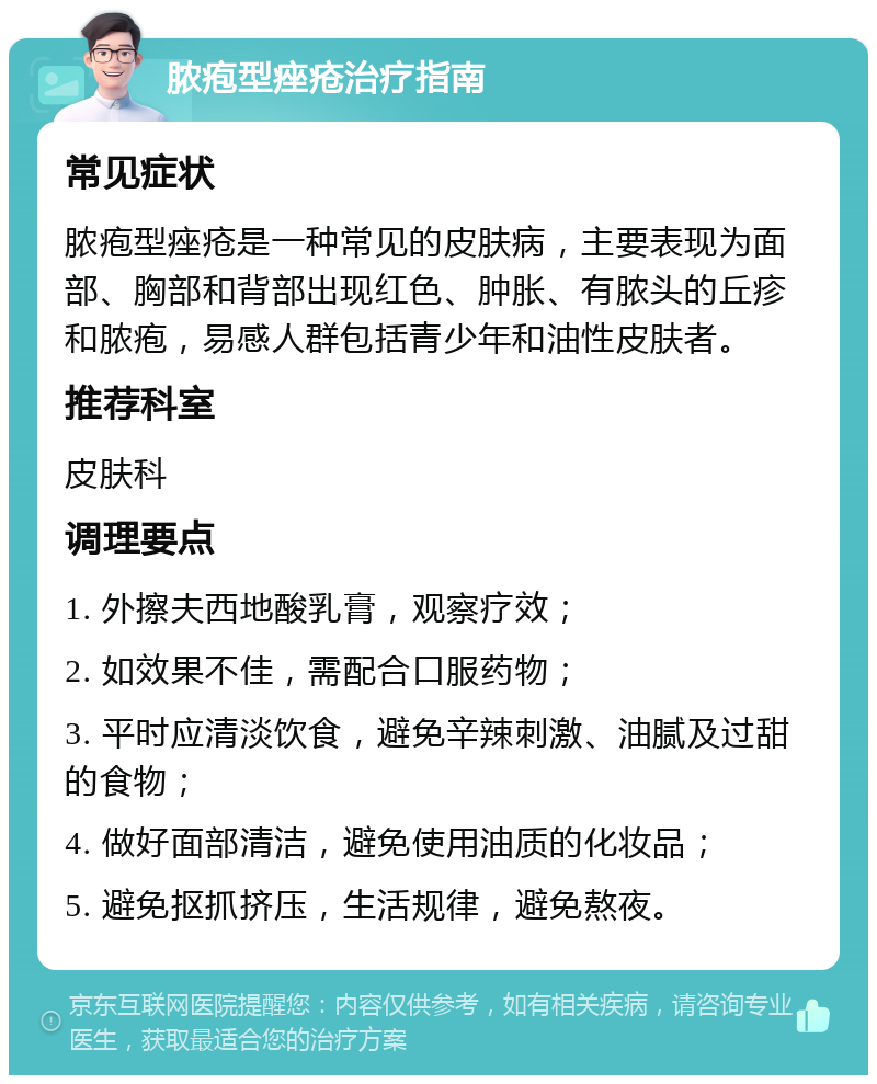 脓疱型痤疮治疗指南 常见症状 脓疱型痤疮是一种常见的皮肤病，主要表现为面部、胸部和背部出现红色、肿胀、有脓头的丘疹和脓疱，易感人群包括青少年和油性皮肤者。 推荐科室 皮肤科 调理要点 1. 外擦夫西地酸乳膏，观察疗效； 2. 如效果不佳，需配合口服药物； 3. 平时应清淡饮食，避免辛辣刺激、油腻及过甜的食物； 4. 做好面部清洁，避免使用油质的化妆品； 5. 避免抠抓挤压，生活规律，避免熬夜。