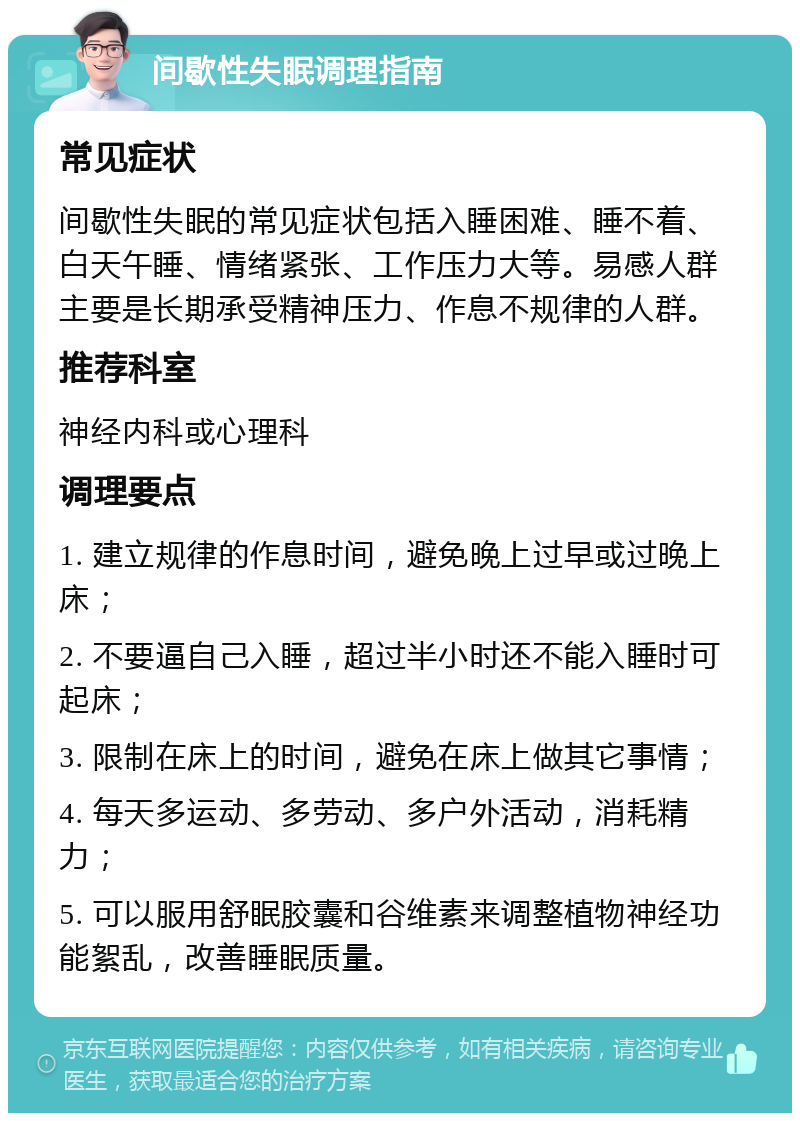 间歇性失眠调理指南 常见症状 间歇性失眠的常见症状包括入睡困难、睡不着、白天午睡、情绪紧张、工作压力大等。易感人群主要是长期承受精神压力、作息不规律的人群。 推荐科室 神经内科或心理科 调理要点 1. 建立规律的作息时间，避免晚上过早或过晚上床； 2. 不要逼自己入睡，超过半小时还不能入睡时可起床； 3. 限制在床上的时间，避免在床上做其它事情； 4. 每天多运动、多劳动、多户外活动，消耗精力； 5. 可以服用舒眠胶囊和谷维素来调整植物神经功能絮乱，改善睡眠质量。