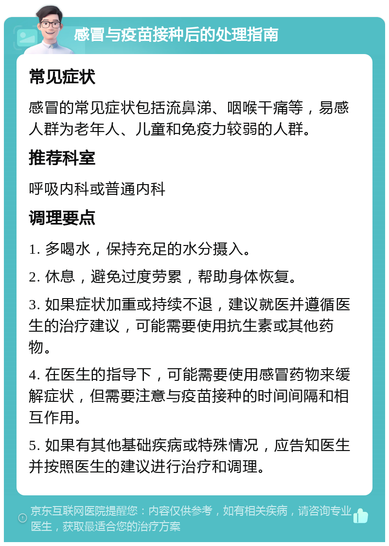 感冒与疫苗接种后的处理指南 常见症状 感冒的常见症状包括流鼻涕、咽喉干痛等，易感人群为老年人、儿童和免疫力较弱的人群。 推荐科室 呼吸内科或普通内科 调理要点 1. 多喝水，保持充足的水分摄入。 2. 休息，避免过度劳累，帮助身体恢复。 3. 如果症状加重或持续不退，建议就医并遵循医生的治疗建议，可能需要使用抗生素或其他药物。 4. 在医生的指导下，可能需要使用感冒药物来缓解症状，但需要注意与疫苗接种的时间间隔和相互作用。 5. 如果有其他基础疾病或特殊情况，应告知医生并按照医生的建议进行治疗和调理。