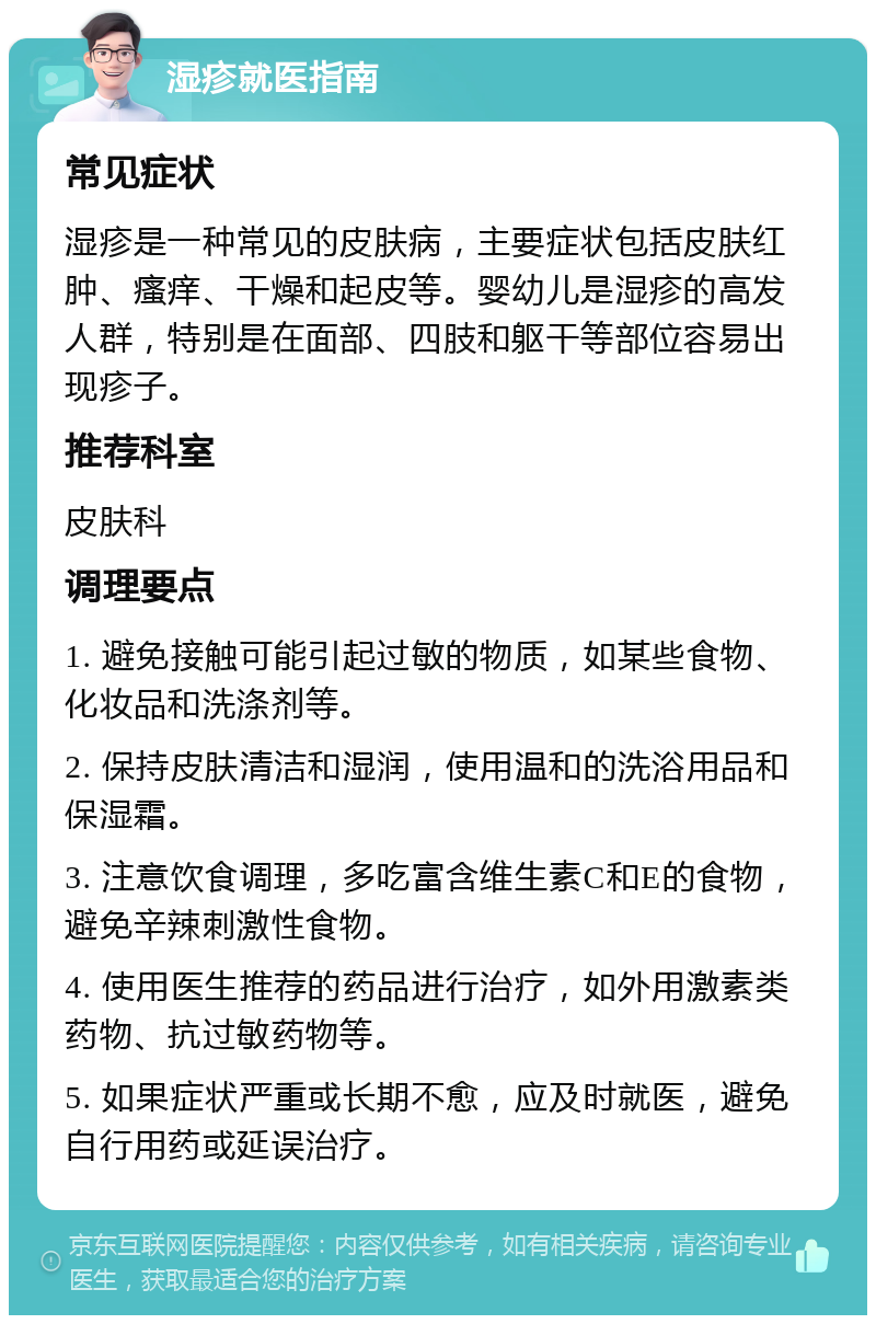 湿疹就医指南 常见症状 湿疹是一种常见的皮肤病，主要症状包括皮肤红肿、瘙痒、干燥和起皮等。婴幼儿是湿疹的高发人群，特别是在面部、四肢和躯干等部位容易出现疹子。 推荐科室 皮肤科 调理要点 1. 避免接触可能引起过敏的物质，如某些食物、化妆品和洗涤剂等。 2. 保持皮肤清洁和湿润，使用温和的洗浴用品和保湿霜。 3. 注意饮食调理，多吃富含维生素C和E的食物，避免辛辣刺激性食物。 4. 使用医生推荐的药品进行治疗，如外用激素类药物、抗过敏药物等。 5. 如果症状严重或长期不愈，应及时就医，避免自行用药或延误治疗。