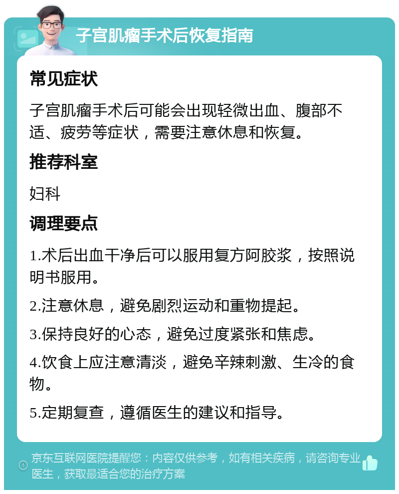 子宫肌瘤手术后恢复指南 常见症状 子宫肌瘤手术后可能会出现轻微出血、腹部不适、疲劳等症状，需要注意休息和恢复。 推荐科室 妇科 调理要点 1.术后出血干净后可以服用复方阿胶浆，按照说明书服用。 2.注意休息，避免剧烈运动和重物提起。 3.保持良好的心态，避免过度紧张和焦虑。 4.饮食上应注意清淡，避免辛辣刺激、生冷的食物。 5.定期复查，遵循医生的建议和指导。