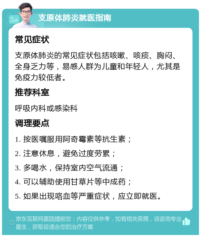 支原体肺炎就医指南 常见症状 支原体肺炎的常见症状包括咳嗽、咳痰、胸闷、全身乏力等，易感人群为儿童和年轻人，尤其是免疫力较低者。 推荐科室 呼吸内科或感染科 调理要点 1. 按医嘱服用阿奇霉素等抗生素； 2. 注意休息，避免过度劳累； 3. 多喝水，保持室内空气流通； 4. 可以辅助使用甘草片等中成药； 5. 如果出现咯血等严重症状，应立即就医。