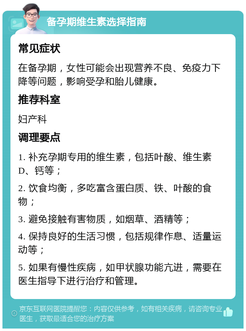 备孕期维生素选择指南 常见症状 在备孕期，女性可能会出现营养不良、免疫力下降等问题，影响受孕和胎儿健康。 推荐科室 妇产科 调理要点 1. 补充孕期专用的维生素，包括叶酸、维生素D、钙等； 2. 饮食均衡，多吃富含蛋白质、铁、叶酸的食物； 3. 避免接触有害物质，如烟草、酒精等； 4. 保持良好的生活习惯，包括规律作息、适量运动等； 5. 如果有慢性疾病，如甲状腺功能亢进，需要在医生指导下进行治疗和管理。