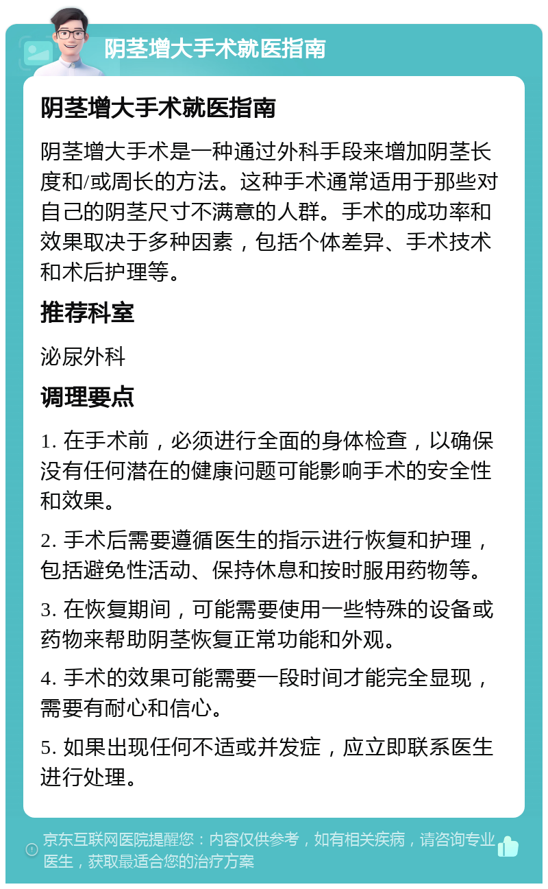 阴茎增大手术就医指南 阴茎增大手术就医指南 阴茎增大手术是一种通过外科手段来增加阴茎长度和/或周长的方法。这种手术通常适用于那些对自己的阴茎尺寸不满意的人群。手术的成功率和效果取决于多种因素，包括个体差异、手术技术和术后护理等。 推荐科室 泌尿外科 调理要点 1. 在手术前，必须进行全面的身体检查，以确保没有任何潜在的健康问题可能影响手术的安全性和效果。 2. 手术后需要遵循医生的指示进行恢复和护理，包括避免性活动、保持休息和按时服用药物等。 3. 在恢复期间，可能需要使用一些特殊的设备或药物来帮助阴茎恢复正常功能和外观。 4. 手术的效果可能需要一段时间才能完全显现，需要有耐心和信心。 5. 如果出现任何不适或并发症，应立即联系医生进行处理。