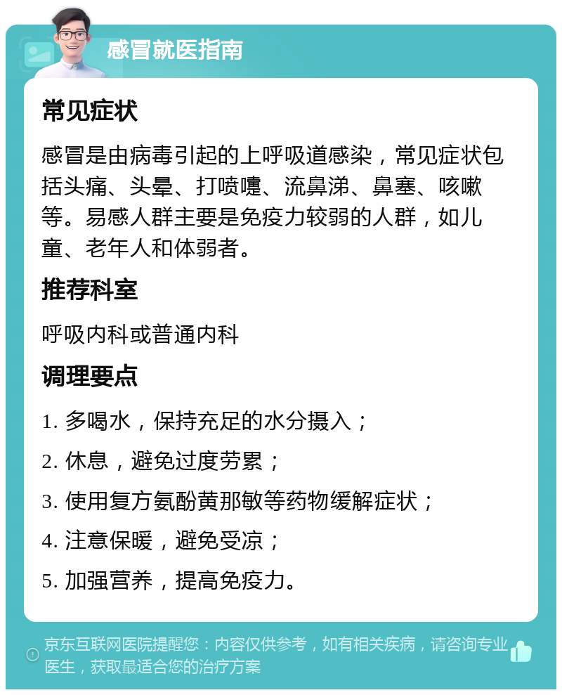 感冒就医指南 常见症状 感冒是由病毒引起的上呼吸道感染，常见症状包括头痛、头晕、打喷嚏、流鼻涕、鼻塞、咳嗽等。易感人群主要是免疫力较弱的人群，如儿童、老年人和体弱者。 推荐科室 呼吸内科或普通内科 调理要点 1. 多喝水，保持充足的水分摄入； 2. 休息，避免过度劳累； 3. 使用复方氨酚黄那敏等药物缓解症状； 4. 注意保暖，避免受凉； 5. 加强营养，提高免疫力。