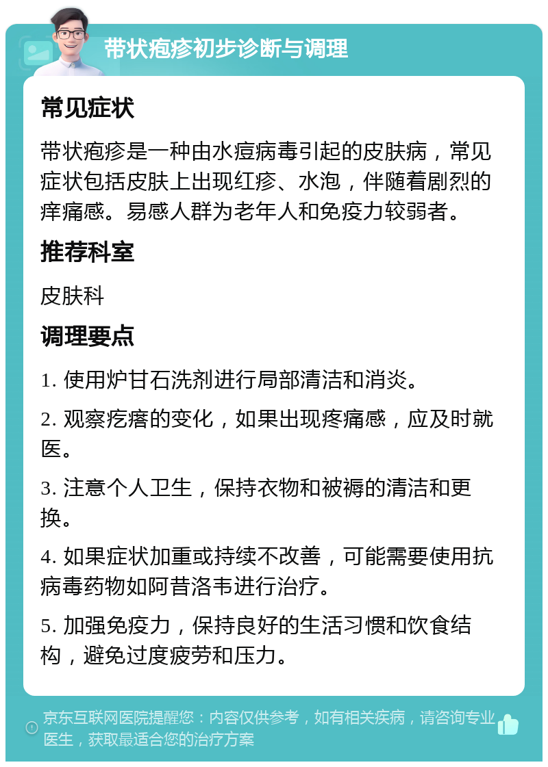 带状疱疹初步诊断与调理 常见症状 带状疱疹是一种由水痘病毒引起的皮肤病，常见症状包括皮肤上出现红疹、水泡，伴随着剧烈的痒痛感。易感人群为老年人和免疫力较弱者。 推荐科室 皮肤科 调理要点 1. 使用炉甘石洗剂进行局部清洁和消炎。 2. 观察疙瘩的变化，如果出现疼痛感，应及时就医。 3. 注意个人卫生，保持衣物和被褥的清洁和更换。 4. 如果症状加重或持续不改善，可能需要使用抗病毒药物如阿昔洛韦进行治疗。 5. 加强免疫力，保持良好的生活习惯和饮食结构，避免过度疲劳和压力。