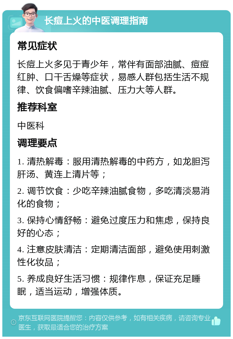 长痘上火的中医调理指南 常见症状 长痘上火多见于青少年，常伴有面部油腻、痘痘红肿、口干舌燥等症状，易感人群包括生活不规律、饮食偏嗜辛辣油腻、压力大等人群。 推荐科室 中医科 调理要点 1. 清热解毒：服用清热解毒的中药方，如龙胆泻肝汤、黄连上清片等； 2. 调节饮食：少吃辛辣油腻食物，多吃清淡易消化的食物； 3. 保持心情舒畅：避免过度压力和焦虑，保持良好的心态； 4. 注意皮肤清洁：定期清洁面部，避免使用刺激性化妆品； 5. 养成良好生活习惯：规律作息，保证充足睡眠，适当运动，增强体质。