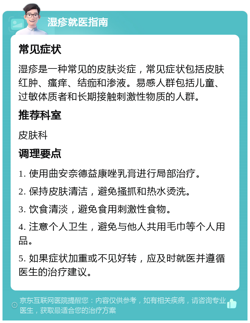 湿疹就医指南 常见症状 湿疹是一种常见的皮肤炎症，常见症状包括皮肤红肿、瘙痒、结痂和渗液。易感人群包括儿童、过敏体质者和长期接触刺激性物质的人群。 推荐科室 皮肤科 调理要点 1. 使用曲安奈德益康唑乳膏进行局部治疗。 2. 保持皮肤清洁，避免搔抓和热水烫洗。 3. 饮食清淡，避免食用刺激性食物。 4. 注意个人卫生，避免与他人共用毛巾等个人用品。 5. 如果症状加重或不见好转，应及时就医并遵循医生的治疗建议。