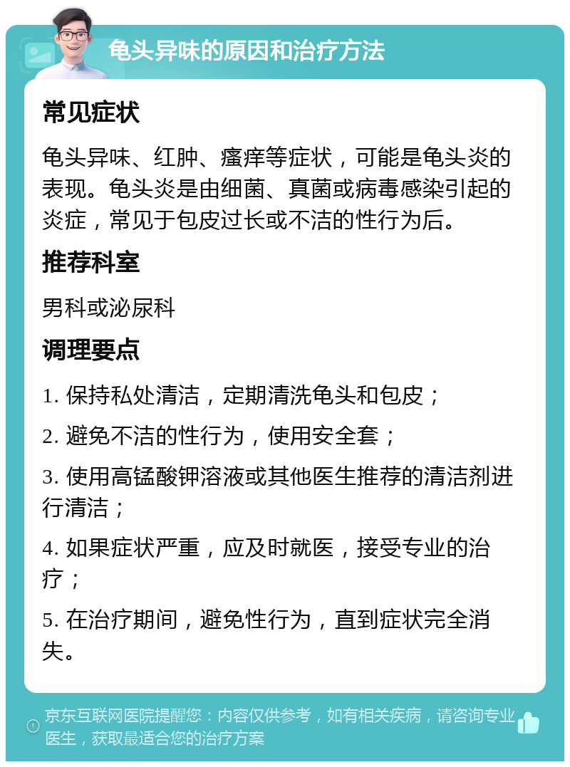 龟头异味的原因和治疗方法 常见症状 龟头异味、红肿、瘙痒等症状，可能是龟头炎的表现。龟头炎是由细菌、真菌或病毒感染引起的炎症，常见于包皮过长或不洁的性行为后。 推荐科室 男科或泌尿科 调理要点 1. 保持私处清洁，定期清洗龟头和包皮； 2. 避免不洁的性行为，使用安全套； 3. 使用高锰酸钾溶液或其他医生推荐的清洁剂进行清洁； 4. 如果症状严重，应及时就医，接受专业的治疗； 5. 在治疗期间，避免性行为，直到症状完全消失。