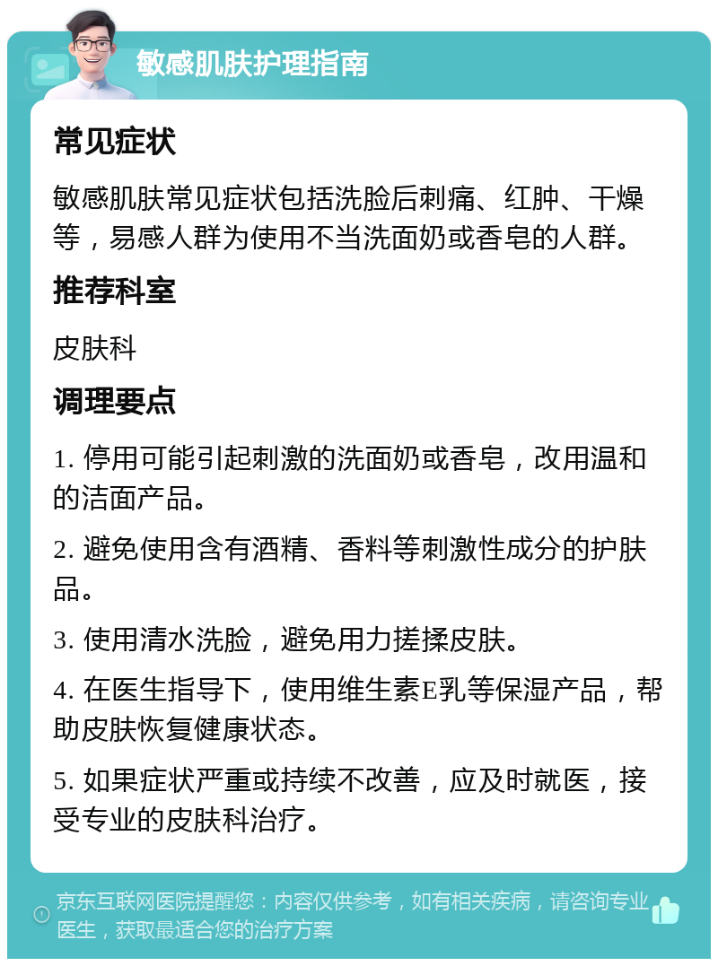 敏感肌肤护理指南 常见症状 敏感肌肤常见症状包括洗脸后刺痛、红肿、干燥等，易感人群为使用不当洗面奶或香皂的人群。 推荐科室 皮肤科 调理要点 1. 停用可能引起刺激的洗面奶或香皂，改用温和的洁面产品。 2. 避免使用含有酒精、香料等刺激性成分的护肤品。 3. 使用清水洗脸，避免用力搓揉皮肤。 4. 在医生指导下，使用维生素E乳等保湿产品，帮助皮肤恢复健康状态。 5. 如果症状严重或持续不改善，应及时就医，接受专业的皮肤科治疗。