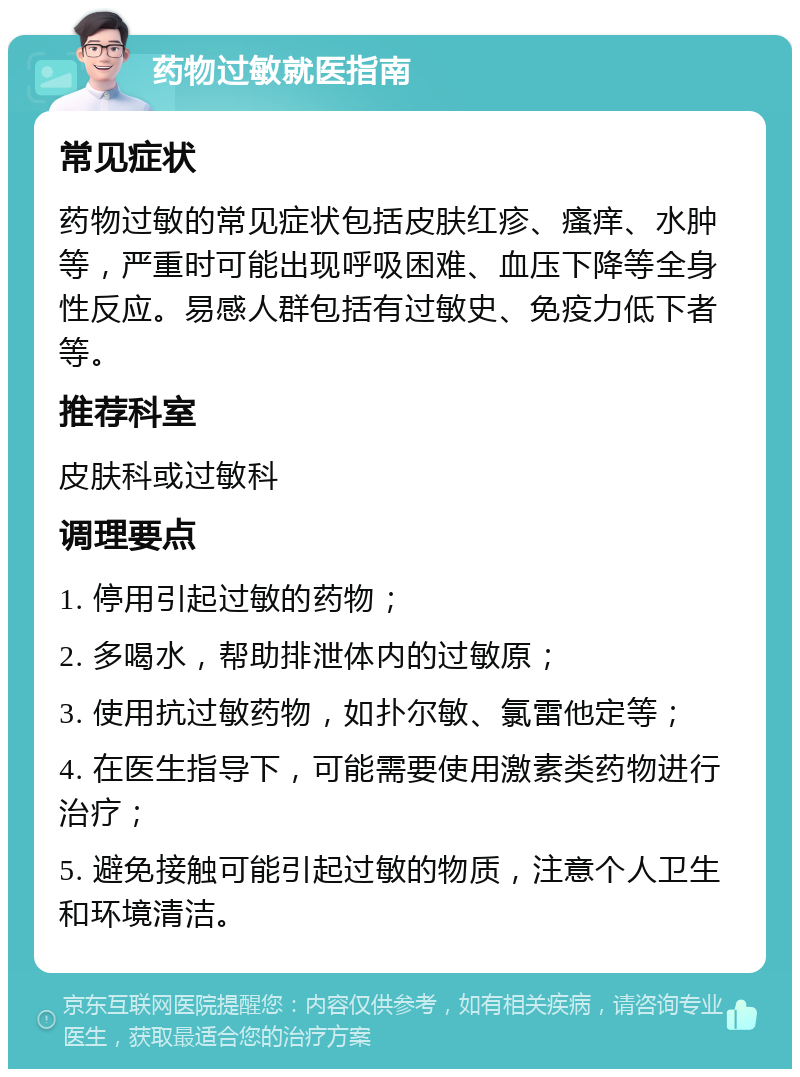 药物过敏就医指南 常见症状 药物过敏的常见症状包括皮肤红疹、瘙痒、水肿等，严重时可能出现呼吸困难、血压下降等全身性反应。易感人群包括有过敏史、免疫力低下者等。 推荐科室 皮肤科或过敏科 调理要点 1. 停用引起过敏的药物； 2. 多喝水，帮助排泄体内的过敏原； 3. 使用抗过敏药物，如扑尔敏、氯雷他定等； 4. 在医生指导下，可能需要使用激素类药物进行治疗； 5. 避免接触可能引起过敏的物质，注意个人卫生和环境清洁。