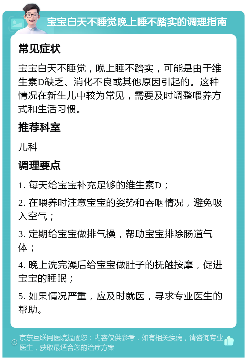 宝宝白天不睡觉晚上睡不踏实的调理指南 常见症状 宝宝白天不睡觉，晚上睡不踏实，可能是由于维生素D缺乏、消化不良或其他原因引起的。这种情况在新生儿中较为常见，需要及时调整喂养方式和生活习惯。 推荐科室 儿科 调理要点 1. 每天给宝宝补充足够的维生素D； 2. 在喂养时注意宝宝的姿势和吞咽情况，避免吸入空气； 3. 定期给宝宝做排气操，帮助宝宝排除肠道气体； 4. 晚上洗完澡后给宝宝做肚子的抚触按摩，促进宝宝的睡眠； 5. 如果情况严重，应及时就医，寻求专业医生的帮助。