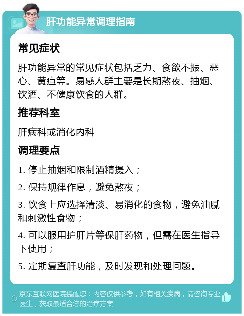 肝功能异常调理指南 常见症状 肝功能异常的常见症状包括乏力、食欲不振、恶心、黄疸等。易感人群主要是长期熬夜、抽烟、饮酒、不健康饮食的人群。 推荐科室 肝病科或消化内科 调理要点 1. 停止抽烟和限制酒精摄入； 2. 保持规律作息，避免熬夜； 3. 饮食上应选择清淡、易消化的食物，避免油腻和刺激性食物； 4. 可以服用护肝片等保肝药物，但需在医生指导下使用； 5. 定期复查肝功能，及时发现和处理问题。