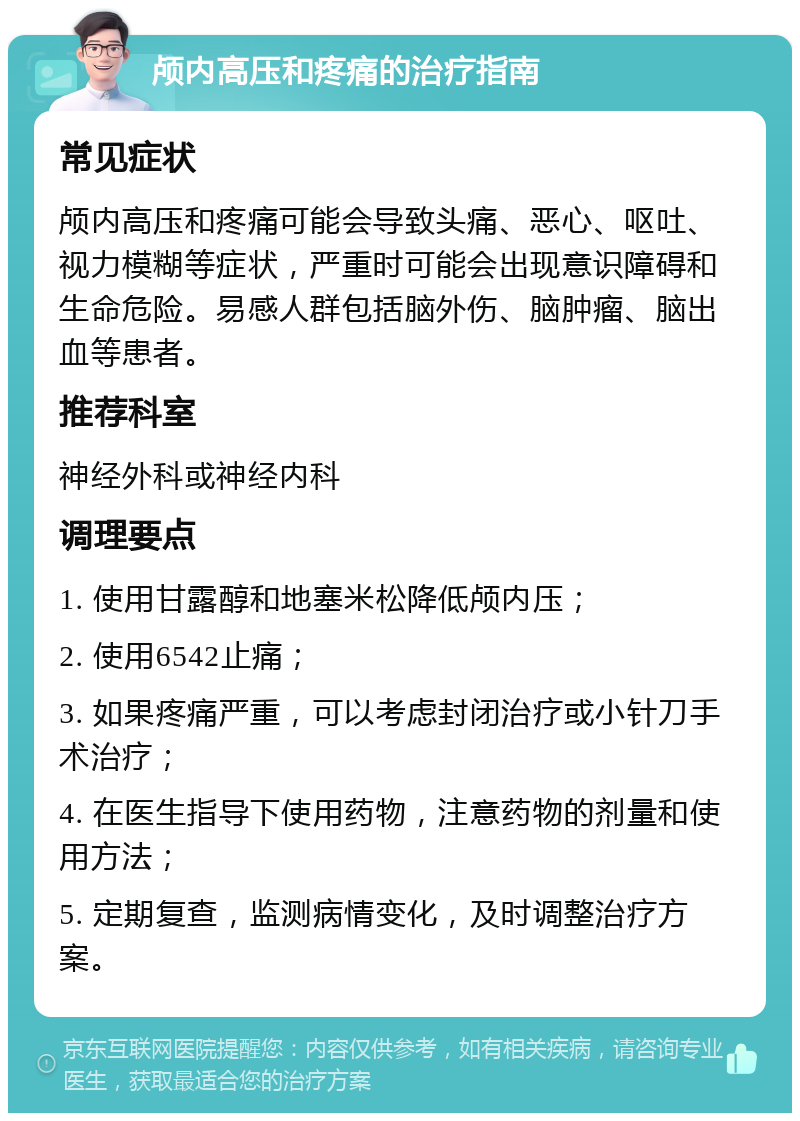 颅内高压和疼痛的治疗指南 常见症状 颅内高压和疼痛可能会导致头痛、恶心、呕吐、视力模糊等症状，严重时可能会出现意识障碍和生命危险。易感人群包括脑外伤、脑肿瘤、脑出血等患者。 推荐科室 神经外科或神经内科 调理要点 1. 使用甘露醇和地塞米松降低颅内压； 2. 使用6542止痛； 3. 如果疼痛严重，可以考虑封闭治疗或小针刀手术治疗； 4. 在医生指导下使用药物，注意药物的剂量和使用方法； 5. 定期复查，监测病情变化，及时调整治疗方案。