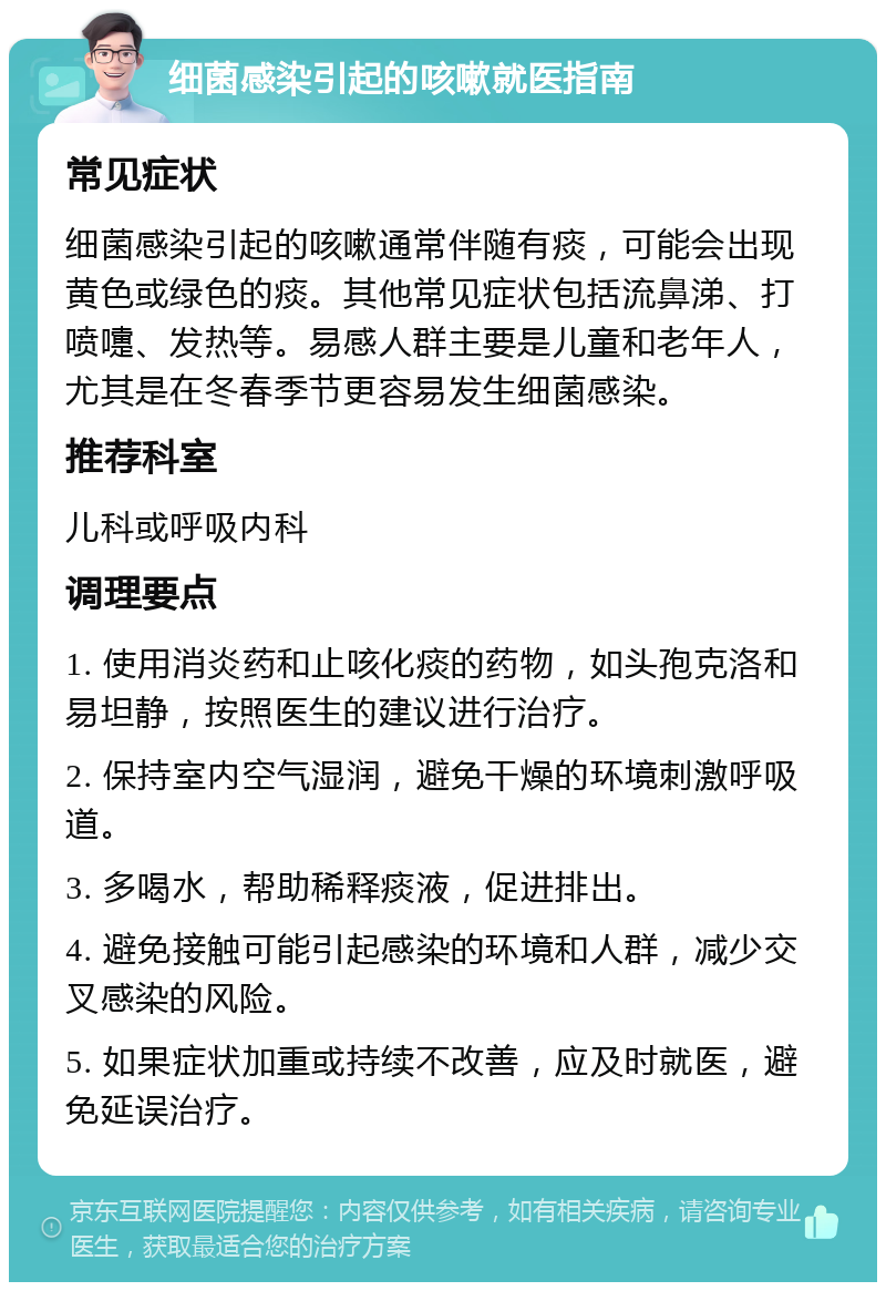 细菌感染引起的咳嗽就医指南 常见症状 细菌感染引起的咳嗽通常伴随有痰，可能会出现黄色或绿色的痰。其他常见症状包括流鼻涕、打喷嚏、发热等。易感人群主要是儿童和老年人，尤其是在冬春季节更容易发生细菌感染。 推荐科室 儿科或呼吸内科 调理要点 1. 使用消炎药和止咳化痰的药物，如头孢克洛和易坦静，按照医生的建议进行治疗。 2. 保持室内空气湿润，避免干燥的环境刺激呼吸道。 3. 多喝水，帮助稀释痰液，促进排出。 4. 避免接触可能引起感染的环境和人群，减少交叉感染的风险。 5. 如果症状加重或持续不改善，应及时就医，避免延误治疗。