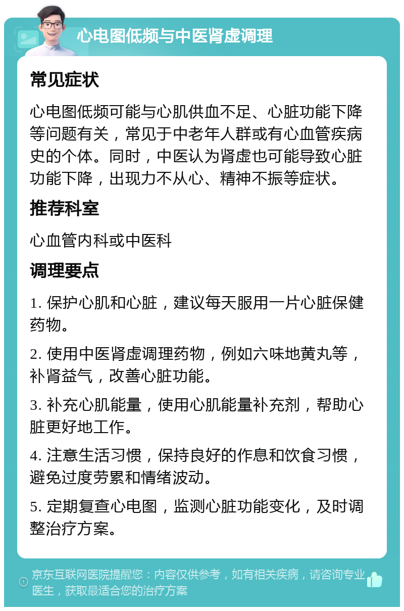 心电图低频与中医肾虚调理 常见症状 心电图低频可能与心肌供血不足、心脏功能下降等问题有关，常见于中老年人群或有心血管疾病史的个体。同时，中医认为肾虚也可能导致心脏功能下降，出现力不从心、精神不振等症状。 推荐科室 心血管内科或中医科 调理要点 1. 保护心肌和心脏，建议每天服用一片心脏保健药物。 2. 使用中医肾虚调理药物，例如六味地黄丸等，补肾益气，改善心脏功能。 3. 补充心肌能量，使用心肌能量补充剂，帮助心脏更好地工作。 4. 注意生活习惯，保持良好的作息和饮食习惯，避免过度劳累和情绪波动。 5. 定期复查心电图，监测心脏功能变化，及时调整治疗方案。