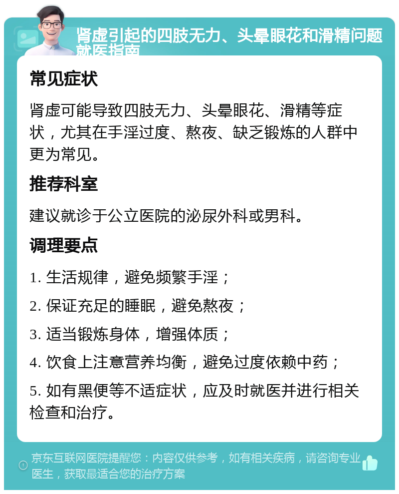 肾虚引起的四肢无力、头晕眼花和滑精问题就医指南 常见症状 肾虚可能导致四肢无力、头晕眼花、滑精等症状，尤其在手淫过度、熬夜、缺乏锻炼的人群中更为常见。 推荐科室 建议就诊于公立医院的泌尿外科或男科。 调理要点 1. 生活规律，避免频繁手淫； 2. 保证充足的睡眠，避免熬夜； 3. 适当锻炼身体，增强体质； 4. 饮食上注意营养均衡，避免过度依赖中药； 5. 如有黑便等不适症状，应及时就医并进行相关检查和治疗。